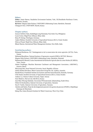 Editors:
Editor: Jennie Barron, Stockholm Environment Institute, York, UK/Stockholm Resilience Centre,
Stockholm, Sweden
Reviewer: Mogens Dyhr-Nielsen, UNEP-DHI Collaborating Center, Hørsholm, Denmark
Changyeol Choi, UNEP-DEPI, Nairobi, Kenya


Chapter authors:
Jessica Calfoforo Salas, Kahublagan sang Panimalay Fnd, Iloilo City, Philippines
Luisa Cortesi, Megh Pyne Abhiyan, Bihar, India
Klaus W. König, Überlingen, Germany
Anders Malmer, Swedish University of Agricultural Sciences (SLU), Umeå, Sweden
Eklavya Prasad, Megh Pyne Abhiyan, Bihar, India
Bharat Sharma, International Water Management Institute, New Delhi, India


Contributing authors:
Mohamed Boufaroua. M, l’Aménagement et de la conservation des terres agricoles (ACTA), Tunis,
  Tunisie
Mohamed Bouitfirass, National Institute of Agronomic research (INRA), SETTAT, Morocco
Mogens Dyhr-Nielsen, UNEP-DHI Collaborating Center, Hørsholm, Denmark
Mohammed El Mourid, Centre International de Recherche Agricole dans les zones Sèches (ICARDA),
  Tunis, Tunisie
Johann Gnadlinger, Brazilian Rainwater Catchment and Management Association, (ABCMAC),
  Juazeiro, Brazil
Mooyoung Han, Seoul National University, Seoul, Republic of Korea
Günter Hauber-Davidson, Water Conservation Group Pty Ltd , Sydney, Australia
Harald Hiessl, Fraunhofer Institute for Systems and Innovation Research, Kalsruhe, Germany
Ulrik Ilstedt, Swedish University of Agricultural Sciences (SLU), Umeå, Sweden
Andrew Lo, Chinese Culture Univesity, Taipei, Taiwan
Farai Madziva, Harvest Ltd, Athi River, Kenya
Jean-Marc Mwenge Kahinda, Universityof Witwatersrand, Johannesburg, South Africa
Filbert B. Rwehumbiza, Sokoine University of Agriculture, Tanzania
Siza D. Tumbo, Sokoine University of Agriculture, Tanzania
Adouba ould Salem, Projet de développement pastoral et de gestion de parcours (PADEL), République
  Islamique de Mauritanie
Qiang Zhu, Gansu Research Institute for Water Conservacy, Wuxi City, China




vi
 