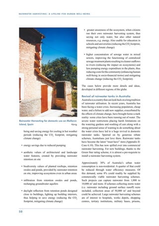 r a i n wat e r h a r v e s t i n g : a l i f e l i n e f o r h u m a n w e l l - b e i n g




                                                                                   •	 greater awareness of the ecosystem, when citizens
                                                                                     run their own rainwater harvesting system, thus
                                                                                     saving not only water, but also other natural
                                                                                     resources, e.g. energy. Also usable for education in
                                                                                     schools and universities (reducing the CO2 footprint,
                                                                                     mitigating climate change)

                                                                                   •	 higher concentration of sewage water in mixed
                                                                                      sewers, improving the functioning of centralized
                                                                                      sewage treatment plants resulting in cleaner outflows
                                                                                      to rivers (reducing the impact on ecosystems) and
                                                                                      less pumping energy expenditure in the plants, thus
                                                                                      reducing costs for the community (enhancing human
                                                                                      well-being in socio-financial terms) and mitigating
                                                                                      climate change (reducing the CO2 footprint).

                                                                                The cases below provide more details and ideas,
                                                                                developed in different regions of the globe.

                                                                                Revival of rainwater tanks in Australia
                                                                                Australia is a country that can look back on a long tradition
                                                                                of rainwater utilisation. In recent years, Australia has
                                                                                been facing a water crisis. Increasing population, cheap
                                                                                water, and a failure to add new supplies, exacerbated by
                                                                                the effects of climate change, have brought home a stark
                                                                                reality: some cities have been running out of water. The
Rainwater Harvesting for domestic use on Mallorca                               severe water restrictions placing harsh limitations on
Island, Spain		              		              König                              the watering gardens and washing of cars along with a
                                                                                strong personal sense of wanting to do something about
      being and saving energy for cooling in hot weather                        the water crisis have led to a huge revival in domestic
      periods (reducing the CO2 footprint, mitigating                           rainwater tanks. Spurred on by generous rebate
      climate change)                                                           schemes, Australians just love them. Rainwater tanks
                                                                                have become the latest “must have” item (Appendix II:
   •	 energy savings due to reduced pumping                                     Case 6.10). This has now spilled over into commercial
                                                                                rainwater harvesting. For new buildings, thanks to the
   •	 aesthetic values of architectural and landscape                           Green Star rating scheme, it is almost a pre-requisite to
      water features, created by providing rainwater                            install a rainwater harvesting system.
      retention on site
                                                                                Approximately 30% of Australia’s urban water
   •	 biodiversity values of planted rooftops, retention                        consumption is non-residential. A quarter of that could
      swales and ponds, provided by rainwater retention                         be reduced through water efficiency measures. Of
      on site, improving ecosystems even in urban areas                         this demand, some 8% could readily be supplied by
                                                                                commercially viable rainwater harvesting schemes.
   •	 infiltration from retention swales and ponds,                             Such projects can capture rainwater from 1,000 to
      recharging groundwater aquifers                                           10,000 m2 and more. If schemes collecting storm water
                                                                                (i.e. rainwater including ground surface runoff) were
   •	 daylight reflection from retention ponds designed                         included, collection areas of 50,000 m2 and beyond
      close to buildings, lighting up building interiors,                       could be achieved. Large rainwater harvesting schemes
      thus helping to save energy (reducing the CO2                             are of interest to hospitals, works depots, shopping
      footprint, mitigating climate change)                                     centres, tertiary institutions, military bases, prisons,


50
 