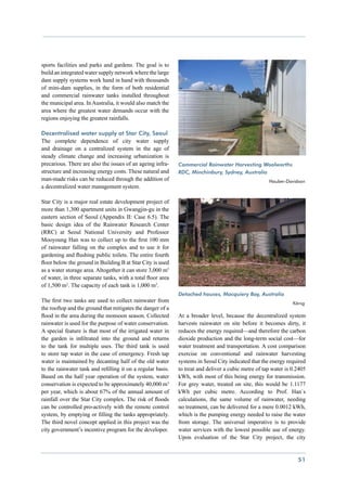 sports facilities and parks and gardens. The goal is to
build an integrated water supply network where the large
dam supply systems work hand in hand with thousands
of mini-dam supplies, in the form of both residential
and commercial rainwater tanks installed throughout
the municipal area. In Australia, it would also match the
area where the greatest water demands occur with the
regions enjoying the greatest rainfalls.

Decentralised water supply at Star City, Seoul
The complete dependence of city water supply
and drainage on a centralized system in the age of
steady climate change and increasing urbanization is
precarious. There are also the issues of an ageing infra-    Commercial Rainwater Harvesting Woolworths
structure and increasing energy costs. These natural and     RDC, Minchinbury, Sydney, Australia
man-made risks can be reduced through the addition of        				                                    Hauber-Davidson
a decentralized water management system.

Star City is a major real estate development project of
more than 1,300 apartment units in Gwangjin-gu in the
eastern section of Seoul (Appendix II: Case 6.5). The
basic design idea of the Rainwater Research Center
(RRC) at Seoul National University and Professor
Mooyoung Han was to collect up to the first 100 mm
of rainwater falling on the complex and to use it for
gardening and flushing public toilets. The entire fourth
floor below the ground in Building B at Star City is used
as a water storage area. Altogether it can store 3,000 m3
of water, in three separate tanks, with a total floor area
of 1,500 m2. The capacity of each tank is 1,000 m3.
                                                             Detached houses, Macquiery Bay, Australia
The first two tanks are used to collect rainwater from       					                                              König
the rooftop and the ground that mitigates the danger of a
flood in the area during the monsoon season. Collected       At a broader level, because the decentralized system
rainwater is used for the purpose of water conservation.     harvests rainwater on site before it becomes dirty, it
A special feature is that most of the irrigated water in     reduces the energy required—and therefore the carbon
the garden is infiltrated into the ground and returns        dioxide production and the long-term social cost—for
to the tank for multiple uses. The third tank is used        water treatment and transportation. A cost comparison
to store tap water in the case of emergency. Fresh tap       exercise on conventional and rainwater harvesting
water is maintained by decanting half of the old water       systems in Seoul City indicated that the energy required
to the rainwater tank and refilling it on a regular basis.   to treat and deliver a cubic metre of tap water is 0.2405
Based on the half year operation of the system, water        kWh, with most of this being energy for transmission.
conservation is expected to be approximately 40,000 m3       For grey water, treated on site, this would be 1.1177
per year, which is about 67% of the annual amount of         kWh per cubic metre. According to Prof. Han`s
rainfall over the Star City complex. The risk of floods      calculations, the same volume of rainwater, needing
can be controlled pro-actively with the remote control       no treatment, can be delivered for a mere 0.0012 kWh,
system, by emptying or filling the tanks appropriately.      which is the pumping energy needed to raise the water
The third novel concept applied in this project was the      from storage. The universal imperative is to provide
city government’s incentive program for the developer.       water services with the lowest possible use of energy.
                                                             Upon evaluation of the Star City project, the city


                                                                                                                  51
 