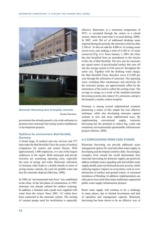 r a i n wat e r h a r v e s t i n g : a l i f e l i n e f o r h u m a n w e l l - b e i n g




                                                                                effective. Rainwater, at a maximum temperature of
                                                                                20°C, is circulated through the cistern in a closed
                                                                                system, where the waste heat is re-used (König, 2008).
                                                                                In 2007, with 384 m3 of additional drinking water
                                                                                required during dry periods, the rainwater yield was then
                                                                                2,180 m3. To this we add the 4,000 m3 of cooling water
                                                                                saved every year making a total of 6,180 m3 of water
                                                                                conserved (Fig. 6.1). Since January 1, 2003, the clinic
                                                                                has also benefited from an amendment to the articles
                                                                                of the city of Bad Hersfeld. The new rate for rainwater
                                                                                per square meter of paved/sealed surface that runs off
                                                                                into the sewage system is 0.66 euros/m2 throughout the
                                                                                entire city. Together with the drinking water charge,
                                                                                the Bad Hersfeld Clinic therefore saves €13,500 per
                                                                                year through the utilization of rainwater. The operating
                                                                                costs, including filter maintenance and electricity for
                                                                                the rainwater pumps, are approximately offset by the
                                                                                elimination of the need to soften the cooling water. The
                                                                                savings in energy as a result of the installed rainwater
                                                                                harvesting systems also reduce CO2 emissions, and give
                                                                                the hospital a smaller carbon footprint.

                                                                                Germany is among several industrialized countries
Rainwater Harvesting tank at hospital, Australia                                pioneering a return of this simple but cost effective
				                                                Hauber-Davidson             technique, while also developing rainwater capture
                                                                                systems in new and more sophisticated ways. By
government has already passed a city-wide ordinance to                          supplementing conventional supply, rainwater
promote more rainwater harvesting system installations                          harvesting has the potential to reduce big, costly and
in development projects.                                                        sometimes environmentally-questionable infrastructure
                                                                                projects (Steiner, 2008).
Taskforce for environment, Bad Hersfeld,
Germany
                                                                                6.4 Conclusions from case studies
A broad range of medical and care services and 577
beds make the Bad Hersfeld Clinic the center of medical                         Rainwater harvesting can provide additional water
competence for eastern and central Hessen. With                                 management options for rural and urban water supply, in
approximately 1,400 employees, it is one of the largest                         developing and developed countries alike. Increasingly,
employers in the region. Both municipal and private                             examples from around the world demonstrate how
investors are examining operating costs, especially                             rainwater harvesting for domestic supply can positively
the costs of energy and water. Rainwater utilization                            address multiple issues regarding safe and reliable water
in Germany often leads to a double benefit in terms of                          supply, health, and even food and income security, whilst
saving money; namely, the costs for potable water and                           reducing negative impacts on ecosystems, such as over-
fees for rainwater disposal (McCann, 2008).                                     abstraction of surface and ground waters, or increased
                                                                                incidences of flooding. In addition, implementation can
In 1988, an “environmental task force” was established                          often prove less costly than many traditional, engineered
at the clinic. In the first phase of construction, in 1995,                     public water supply infrastructure projects.
rainwater was already utilized for outdoor watering.
In addition, a fountain and a pond were supplied with                           Rural water supply will continue to be a challenge
water from the cistern. Since 2001, 111 toilets have                            in many places, due to limited investments and lack
been connected to the rainwater system. The cooling                             of operation and management capacity. Rainwater
of vacuum pumps used for sterilization is especially                            harvesting has been shown to be an effective way of


52
 