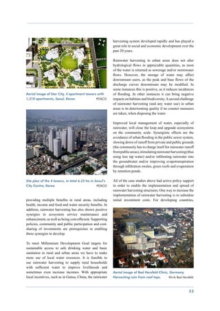 harvesting system developed rapidly and has played a
                                                           great role in social and economic development over the
                                                           past 20 years.

                                                           Rainwater harvesting in urban areas does not alter
                                                           hydrological flows in appreciable quantities, as most
                                                           of the water is returned as sewerage and/or stormwater
                                                           flows. However, the storage of water may affect
                                                           downstream users, as the peak and base flows of the
                                                           discharge curves downstream may be modified. In
                                                           some instances this is positive, as it reduces incidences
Aerial image of Star City, 4 apartment towers with         of flooding. In other instances it can bring negative
1,310 apartments, Seoul, Korea               POSCO         impacts on habitats and biodiversity. A second challenge
                                                           of rainwater harvesting (and any water use) in urban
                                                           areas is its deteriorating quality if no counter measures
                                                           are taken, when disposing the water.

                                                           Improved local management of water, especially of
                                                           rainwater, will close the loop and upgrade ecosystems
                                                           on the community scale. Synergistic effects are the
                                                           avoidance of urban flooding in the public sewer system,
                                                           slowing down of runoff from private and public grounds
                                                           (the community has to charge itself for rainwater runoff
                                                           from public areas), stimulating rainwater harvesting (thus
                                                           using less tap water) and/or infiltrating rainwater into
                                                           the groundwater and/or improving evapotranspiration
                                                           through infiltration swales, green roofs and evaporation
                                                           by retention ponds.

Site plan of the 4 towers, in total 6.25 ha in Seoul’s     All of the case studies above had active policy support
City Centre, Korea			                           POSCO      in order to enable the implementation and spread of
                                                           rainwater harvesting structures. One way to increase the
                                                           implementation of rainwater harvesting is to subsidise
providing multiple benefits in rural areas, including      initial investment costs. For developing countries,
health, income and food and water security benefits. In
addition, rainwater harvesting has also shown positive
synergies in ecosystem service maintenance and
enhancement, as well as being cost-efficient. Supporting
policies, community and public participation and cost-
sharing of investments are prerequisites in enabling
these synergies to develop.

To meet Millennium Development Goal targets for
sustainable access to safe drinking water and basic
sanitation in rural and urban areas we have to make
more use of local water resources. It is feasible to
use rainwater harvesting to supply rural households
with sufficient water to improve livelihoods and
sometimes even increase incomes. With appropriate          Aerial image of Bad Hersfeld Clinic, Germany.
local incentives, such as in Gansu, China, the rainwater   Harvesting rain from roof tops.     Klinik Bad Hersfeld



                                                                                                                 53
 