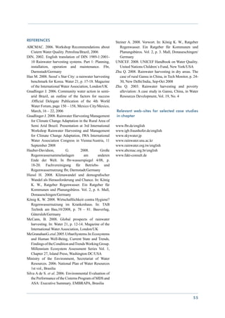References                                                Steiner A. 2008. Vorwort. In: König K. W., Ratgeber
ABCMAC. 2006. Workshop Recommendations about                 Regenwasser. Ein Ratgeber für Kommunen und
   Cistern Water Quality. Petrolina/Brazil, 2006             Planungsbüros. Vol. 2, p. 3. Mall, Donaueschingen/
DIN, 2002. English translation of DIN 1989-1:2001-           Germany
   10 Rainwater harvesting systems. Part 1: Planning,     UNICEF. 2008. UNICEF Handbook on Water Quality.
   installation, operation and maintenance. Fbr,             United Nations Children`s Fund, New York/USA
   Darmstadt/Germany                                      Zhu Q. 2008. Rainwater harvesting in dry areas. The
Han M. 2008. Seoul`s Star City: a rainwater harvesting       case of rural Gansu in China, in Tech Monitor, p. 24-
   benchmark for Korea. Water 21, p. 17-18. Magazine         30, New Delhi/India, Sep-Oct 2008
   of the International Water Association, London/UK      Zhu Q. 2003. Rainwater harvesting and poverty
Gnadlinger J. 2006. Community water action in semi-          alleviation: A case study in Gansu, China, in Water
   arid Brazil, an outline of the factors for success        Resources Development, Vol. 19, No. 4
   .Official Delegate Publication of the 4th World
   Water Forum, page 150 – 158, Mexico City/Mexico,
   March, 16 – 22, 2006                                   Relevant web-sites for selected case studies
Gnadlinger J. 2008. Rainwater Harvesting Management       in chapter
   for Climate Change Adaptation in the Rural Area of
   Semi Arid Brazil. Presentation at 3rd International    www.fbr.de/english
   Workshop Rainwater Harvesting and Management           www.igb.fraunhofer.de/english
   for Climate Change Adaptation, IWA International       www.skywater.jp
   Water Association Congress in Vienna/Austria, 11       www.rainwater.snu.ac.kr
   September 2008                                         www.rainwater.org.tw/english
Hauber-Davidson,           G.       2008.        Große    www.abcmac.org.br/english
   Regenwassersammelanlagen            am       anderen   www.fakt-consult.de
   Ende der Welt. In fbr-wasserspiegel 4/08, p.
   18-20. Fachvereinigung für Betriebs- und
   Regenwassernutzung fbr, Darmstadt/Germany
Hiessl H. 2008. Klimawandel und demografischer
   Wandel als Herausforderung und Chance. In: König
   K. W., Ratgeber Regenwasser. Ein Ratgeber für
   Kommunen und Planungsbüros. Vol. 2, p. 6. Mall,
   Donaueschingen/Germany
König K. W. 2008. Wirtschaftlichkeit contra Hygiene?
   Regenwassernutzung im Krankenhaus. In: TAB
   Technik am Bau,10/2008, p. 78 – 81. Bauverlag,
   Gütersloh/Germany
McCann, B. 2008. Global prospects of rainwater
   harvesting. In: Water 21, p. 12-14. Magazine of the
   International Water Association, London/UK
McGranahanG.etal.2005.UrbanSystems.In:Ecosystems
   and Human Well-Being, Current State and Trends,
   Findings of the Condition and Trends Working Group.
   Millennium Ecosystem Assessment Series Vol. 1,
   Chapter 27, Island Press, Washington DC/USA
Ministry of the Environment, Secretariat of Water
   Resources. 2006. National Plan of Water Resources
   1st vol., Brasilia
Silva A de S. et al. 2006. Environmental Evaluation of
   the Performance of the Cisterns Program of MDS and
   ASA: Executive Summary. EMBRAPA, Brasilia


                                                                                                              55
 