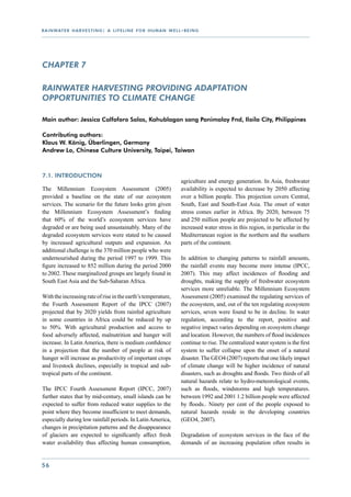 r a i n wat e r h a r v e s t i n g : a l i f e l i n e f o r h u m a n w e l l - b e i n g




CHAPTER 7

Rainwater harvesting providing adaptation
opportunities to climate change

Main author: Jessica Calfoforo Salas, Kahublagan sang Panimalay Fnd, Iloilo City, Philippines

Contributing authors:
Klaus W. König, Überlingen, Germany
Andrew Lo, Chinese Culture University, Taipei, Taiwan



7.1. Introduction
                                                                                agriculture and energy generation. In Asia, freshwater
The Millennium Ecosystem Assessment (2005)                                      availability is expected to decrease by 2050 affecting
provided a baseline on the state of our ecosystem                               over a billion people. This projection covers Central,
services. The scenario for the future looks grim given                          South, East and South-East Asia. The onset of water
the Millennium Ecosystem Assessment’s finding                                   stress comes earlier in Africa. By 2020, between 75
that 60% of the world’s ecosystem services have                                 and 250 million people are projected to be affected by
degraded or are being used unsustainably. Many of the                           increased water stress in this region, in particular in the
degraded ecosystem services were stated to be caused                            Mediterranean region in the northern and the southern
by increased agricultural outputs and expansion. An                             parts of the continent.
additional challenge is the 370 million people who were
undernourished during the period 1997 to 1999. This                             In addition to changing patterns to rainfall amounts,
figure increased to 852 million during the period 2000                          the rainfall events may become more intense (IPCC,
to 2002. These marginalized groups are largely found in                         2007). This may affect incidences of flooding and
South East Asia and the Sub-Saharan Africa.                                     droughts, making the supply of freshwater ecosystem
                                                                                services more unreliable. The Millennium Ecosystem
With the increasing rate of rise in the earth’s temperature,                    Assessment (2005) examined the regulating services of
the Fourth Assessment Report of the IPCC (2007)                                 the ecosystem, and, out of the ten regulating ecosystem
projected that by 2020 yields from rainfed agriculture                          services, seven were found to be in decline. In water
in some countries in Africa could be reduced by up                              regulation, according to the report, positive and
to 50%. With agricultural production and access to                              negative impact varies depending on ecosystem change
food adversely affected, malnutrition and hunger will                           and location. However, the numbers of flood incidences
increase. In Latin America, there is medium confidence                          continue to rise. The centralized water system is the first
in a projection that the number of people at risk of                            system to suffer collapse upon the onset of a natural
hunger will increase as productivity of important crops                         disaster. The GEO4 (2007) reports that one likely impact
and livestock declines, especially in tropical and sub-                         of climate change will be higher incidence of natural
tropical parts of the continent.                                                disasters, such as droughts and floods. Two thirds of all
                                                                                natural hazards relate to hydro-meteorological events,
The IPCC Fourth Assessment Report (IPCC, 2007)                                  such as floods, windstorms and high temperatures.
further states that by mid-century, small islands can be                        between 1992 and 2001 1.2 billion people were affected
expected to suffer from reduced water supplies to the                           by floods.. Ninety per cent of the people exposed to
point where they become insufficient to meet demands,                           natural hazards reside in the developing countries
especially during low rainfall periods. In Latin America,                       (GEO4, 2007).
changes in precipitation patterns and the disappearance
of glaciers are expected to significantly affect fresh                          Degradation of ecosystem services in the face of the
water availability thus affecting human consumption,                            demands of an increasing population often results in


56
 