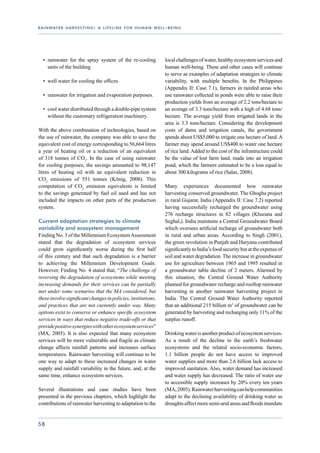 r a i n wat e r h a r v e s t i n g : a l i f e l i n e f o r h u m a n w e l l - b e i n g




   •	 rainwater for the spray system of the re-cooling                          local challenges of water, healthy ecosystem services and
      units of the building                                                     human well-being. These and other cases will continue
                                                                                to serve as examples of adaptation strategies to climate
   •	 well water for cooling the offices                                        variability, with multiple benefits. In the Philippines
                                                                                (Appendix II: Case 7.1), farmers in rainfed areas who
   •	 rainwater for irrigation and evaporation purposes.                        use rainwater collected in ponds were able to raise their
                                                                                production yields from an average of 2.2 tons/hectare to
   •	 cool water distributed through a double-pipe system                       an average of 3.3 tons/hectare with a high of 4.68 tons/
      without the customary refrigeration machinery.                            hectare. The average yield from irrigated lands in the
                                                                                area is 3.3 tons/hectare. Considering the development
With the above combination of technologies, based on                            costs of dams and irrigation canals, the government
the use of rainwater, the company was able to save the                          spends about US$5,000 to irrigate one hectare of land. A
equivalent cost of energy corresponding to 56,664 litres                        farmer may spend around US$400 to water one hectare
a year of heating oil or a reduction of an equivalent                           of rice land. Added to the cost of the infrastructure could
of 318 tonnes of CO2. In the case of using rainwater                            be the value of lost farm land, made into an irrigation
for cooling purposes, the savings amounted to 98,147                            pond, which the farmers estimated to be a loss equal to
litres of heating oil with an equivalent reduction in                           about 300 kilograms of rice (Salas, 2008).
CO2 emissions of 551 tonnes (König, 2008). This
computation of CO2 emission equivalents is limited                              Many experiences documented how rainwater
to the savings generated by fuel oil used and has not                           harvesting conserved groundwater. The Ghogha project
included the impacts on other parts of the production                           in rural Gujarat, India (Appendix II: Case 7.2) reported
system.                                                                         having successfully recharged the groundwater using
                                                                                276 recharge structures in 82 villages (Khurana and
Current adaptation strategies to climate                                        Seghal,). India maintains a Central Groundwater Board
variability and ecosystem management                                            which oversees artificial recharge of groundwater both
Finding No. 3 of the Millennium Ecosystem Assessment                            in rural and urban areas. According to Singh (2001),
stated that the degradation of ecosystem services                               the green revolution in Punjab and Haryana contributed
could grow significantly worse during the first half                            significantly to India’s food security but at the expense of
of this century and that such degradation is a barrier                          soil and water degradation. The increase in groundwater
to achieving the Millennium Development Goals.                                  use for agriculture between 1965 and 1995 resulted in
However, Finding No. 4 stated that, “The challenge of                           a groundwater table decline of 2 meters. Alarmed by
reversing the degradation of ecosystems while meeting                           this situation, the Central Ground Water Authority
increasing demands for their services can be partially                          planned for groundwater recharge and rooftop rainwater
met under some scenarios that the MA considered, but                            harvesting in another rainwater harvesting project in
these involve significant changes in policies, institutions,                    India. The Central Ground Water Authority reported
and practices that are not currently under way. Many                            that an additional 215 billion m3 of groundwater can be
options exist to conserve or enhance specific ecosystem                         generated by harvesting and recharging only 11% of the
services in ways that reduce negative trade-offs or that                        surplus runoff.
provide positive synergies with other ecosystem services”
(MA, 2005). It is also expected that many ecosystem                             Drinking water is another product of ecosystem services.
services will be more vulnerable and fragile as climate                         As a result of the decline in the earth’s freshwater
change affects rainfall patterns and increases surface                          ecosystems and the related socio-economic factors,
temperatures. Rainwater harvesting will continue to be                          1.1 billion people do not have access to improved
one way to adapt to these increased changes in water                            water supplies and more than 2.6 billion lack access to
supply and rainfall variability in the future, and, at the                      improved sanitation. Also, water demand has increased
same time, enhance ecosystem services.                                          and water supply has decreased. The ratio of water use
                                                                                to accessible supply increases by 20% every ten years
Several illustrations and case studies have been                                (MA, 2005). Rainwater harvesting can help communities
presented in the previous chapters, which highlight the                         adapt to the declining availability of drinking water as
contributions of rainwater harvesting to adaptation to the                      droughts affect more semi-arid areas and floods inundate


58
 