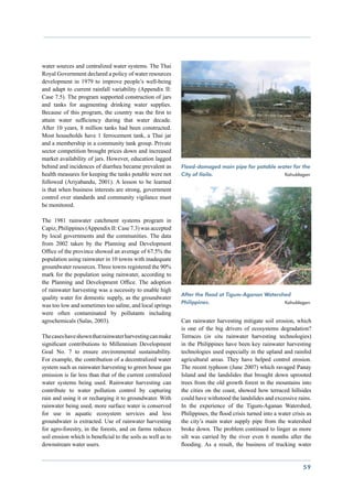 water sources and centralized water systems. The Thai
Royal Government declared a policy of water resources
development in 1979 to improve people’s well-being
and adapt to current rainfall variability (Appendix II:
Case 7.5). The program supported construction of jars
and tanks for augmenting drinking water supplies.
Because of this program, the country was the first to
attain water sufficiency during that water decade.
After 10 years, 8 million tanks had been constructed.
Most households have 1 ferrocement tank, a Thai jar
and a membership in a community tank group. Private
sector competition brought prices down and increased
market availability of jars. However, education lagged
behind and incidences of diarrhea became prevalent as         Flood-damaged main pipe for potable water for the
health measures for keeping the tanks potable were not        City of Iloilo. 		    	               Kahublagan
followed (Ariyabandu, 2001). A lesson to be learned
is that when business interests are strong, government
control over standards and community vigilance must
be monitored.

The 1981 rainwater catchment systems program in
Capiz, Philippines (Appendix II: Case 7.3) was accepted
by local governments and the communities. The data
from 2002 taken by the Planning and Development
Office of the province showed an average of 67.5% the
population using rainwater in 10 towns with inadequate
groundwater resources. Three towns registered the 90%
mark for the population using rainwater, according to
the Planning and Development Office. The adoption
of rainwater harvesting was a necessity to enable high
                                                              After the flood at Tigum-Aganan Watershed
quality water for domestic supply, as the groundwater
                                                              Philippines. 			          	            Kahublagan
was too low and sometimes too saline, and local springs
were often contaminated by pollutants including
agrochemicals (Salas, 2003).                                  Can rainwater harvesting mitigate soil erosion, which
                                                              is one of the big drivers of ecosystems degradation?
The cases have shown that rainwater harvesting can make       Terraces (in situ rainwater harvesting technologies)
significant contributions to Millennium Development           in the Philippines have been key rainwater harvesting
Goal No. 7 to ensure environmental sustainability.            technologies used especially in the upland and rainfed
For example, the contribution of a decentralized water        agricultural areas. They have helped control erosion.
system such as rainwater harvesting to green house gas        The recent typhoon (June 2007) which ravaged Panay
emission is far less than that of the current centralized     Island and the landslides that brought down uprooted
water systems being used. Rainwater harvesting can            trees from the old growth forest in the mountains into
contribute to water pollution control by capturing            the cities on the coast, showed how terraced hillsides
rain and using it or recharging it to groundwater. With       could have withstood the landslides and excessive rains.
rainwater being used, more surface water is conserved         In the experience of the Tigum-Aganan Watershed,
for use in aquatic ecosystem services and less                Philippines, the flood crisis turned into a water crisis as
groundwater is extracted. Use of rainwater harvesting         the city’s main water supply pipe from the watershed
for agro-forestry, in the forests, and on farms reduces       broke down. The problem continued to linger as more
soil erosion which is beneficial to the soils as well as to   silt was carried by the river even 6 months after the
downstream water users.                                       flooding. As a result, the business of trucking water


                                                                                                                     59
 