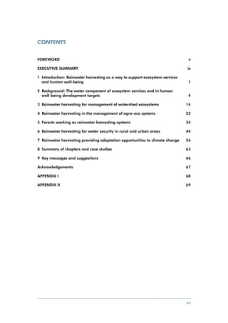 Contents


FOREWORD	                                                                        v

EXECUTIVE SUMMARY	                                                              ix

1	 Introduction: Rainwater harvesting as a way to support ecosystem services 		
   and human well-being	                                                      1

2	 Background: The water component of ecosystem services and in human 		
   well-being development targets	                                      4

3	 Rainwater harvesting for management of watershed ecosystems	                 14

4	 Rainwater harvesting in the management of agro-eco systems 	                 23

5	 Forests working as rainwater harvesting systems	                             34

6	 Rainwater harvesting for water security in rural and urban areas	            44

7	 Rainwater harvesting providing adaptation opportunities to climate change	   56

8	 Summary of chapters and case studies	                                        63

9	 Key messages and suggestions	                                                66

Acknowledgements	                                                               67

APPENDIX I	                                                                     68

APPENDIX II 	                                                                   69




                                                                                vii
 