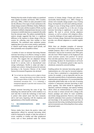 Working from the results of earlier studies on centralized       scenarios of climate change. Climate and culture are
water supplies (Coombes and Kuzera, 2003; Coombes                inextricably linked (Pandey et al., 2003). Changes in
and Lucas, 2006), a follow-on study proceeded to look            climate will eventually change people’s ways of doing
into the efficiency of two types of water catchments in the      things, but hopefully not with much suffering and pain.
climate change scenarios of Brisbane, Sydney, Melbourne          Changes in ways of doing things could be introduced
and Perth. The result, with the exception of Perth, was that     gently in the way people live, as in the case of using
catchments exhibited a disproportionate decrease in yield        rainwater harvesting to supplement or provide water
in response to rainfall reductions as compared to the yields     supplies. We need to actively develop adaptation
from the rainwater tanks. The authors concluded that the         measures, as well as continue with mitigation efforts,
analysis strongly suggested that there is a significant          to meet the challenges of water supply and demand in a
difference in the response to climate change of the two          future of climate change. Rainwater harvesting already
systems for collecting water from rooftops or from               provides cost efficient adaptation to variable supplies
catchments. The centralized water catchment systems              of water.
supplying dams were seen as more sensitive, particularly
in reduced runoff during reduced runoff periods, and             While there are abundant examples of rainwater
hence potentially more susceptible to failure.                   harvesting in developed and developing contexts, for
                                                                 multiple purposes, there is still a lack of synthesised
 A number of cases on rainwater harvesting illustrate            information: what are the investment costs? Who gains
rainwater harvesting as an effective strategy to reduce          and who loses? Which impacts on the biophysical and
vulnerability amongst local users to an unexpected lack          social economic systems were positive? To answer
of water. This suggests that one adaptation strategy             these and other questions, there is a need to “stock up”
to both short- and long-term variability in rainfall             on knowledge products for dissemination to all levels
should be to actively work on decentralized water                of end users. The momentum gained to date must be
storage technologies, flexible to adopt and adapt in             relentlessly sustained by network building.
multiple user contexts. Joining the praises for rainwater
harvesting is the Executive Director of the United               Enabling policies for rainwater harvesting uptake and
Nations Environment Programme who declared:                      implementation are a first step for increased adoption.
                                                                 To move from a centralized to a decentralized water
 ►►“As we look into what Africa can do to adapt to climate       system, for example, is not an impossible task but one
   change … rainwater harvesting is one of those steps that      that needs sustained efforts of rationalization, planning,
   does not require billions of dollars, that does not require   implementation and adjustment. It is recommended that
   international conventions first – it is a technology, a       responsible global bodies take on the task of assisting
   management approach, to provide water resources at the        countries to mainstream rainwater harvesting in their
   community level.”                                             policy agendas. This effort should be supported by
                                                                 education, technical exchanges, and capacity building
Indeed, rainwater harvesting has come of age. The                efforts which are institutionalized to assist countries
technology has matured and the world condition is in             who are ready to venture onward with a change in the
such state that it needs this technology to heal itself,         historic paradigm and culture for water availability
to protect what natural assets that have remained,               and climate change protection. However, such changes
and to start anew, beginning with the simplicity and             should be undertaken from a position of understanding
appropriateness of this humble technology.                       and knowledge of the potential benefits and risks of
                                                                 using rainwater harvesting, including the human benefits
7.4  Recommendations                        and         key      and environmental costs of diverting flows from surface
messages                                                         and ground waters.

Various studies have shown the positive values and
opportunities offered by rainwater harvesting which
could be harnessed by people to help face periods of
severe variability in weather and other geophysical
events, such as those predicted under the various


                                                                                                                       61
 