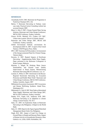 r a i n wat e r h a r v e s t i n g : a l i f e l i n e f o r h u m a n w e l l - b e i n g




References
Ariyabandu, R.D.S. 2001. Rainwater Jar Programme in
   North East Thailand. DTU, UK
Barton, T. Rainwater Harvesting in Turkana: water
   case study. Practical Action Consulting website last
   accessed January 2009
Blunt, S., Holt, P. 2007. Climate Neutral Water Saving
   Schemes. Rainwater and Urban Design Conference,
   IRCSA XIII Conference. Sydney, Australia,
Flower, D.J.M., Mitchell, V.G., Codner, G.P. 2007.
   Urban water systems: Drivers of climate change?
Rainwater and Urban Design 2007, IRCSA XIII
   Conference. Sydney, Australia,
Global Environment Outlook: environment for
   development (GEO 4). 2007. A report of the United
   Nations, UNEP/Progress Press, Malta
IPCC. 2007. Summary for Policymakers: An Assessment
   of the Intergovernmental Panel for Climate Change,
   Valencia Spain
Kuczera, G. 2007. Reginal Impacts of Roofwater
   Harvesting – Supplementing Public Water Supply.
   Paper presented at the Rainwater Colloquium in
   Kuala Lumpur, Malaysia
Khurana, I., Sehgal, M. Drinking Water Source
   Sustainability and Ground water Quality
   Improvement in Rural Gujarat, Mainstreaming
   Rainwater Harvesting IRCSA conference. Loc. cit.
Leinster, S., White, G. 2007. Stormwater to the Rescue:
   Regional Stormwater Harvesting for Ecosystem
   Protection and Potable Water Yield.” Rainwater and
   Urban Design Conference, IRCSA XIII Conference.
   Sydney, Australia, August, 2007
Millennium Ecosystems Assessment. 2005: Ecosystems
   and Human Well-being Synthesis. Island Press.
   Washington D.C.
Mithraratne, N., Vale, R. 2007. Rain Tanks or Reticulated
   Water Supply? Rainwater and Urban Design 2007,
   IRCSA XIII Conference. Sydney, Australia,
Pandey, D.N., Gupta, A.K., Anderson, D.M. 2003.
   Rainwater harvesting as an adaptation to climate
   change. Current Science. Vol. 85:1
Salas, J.C. 2003. An Exploratory Study on Rainwater
   Harvesting in the Philippines: A Report to the World
   Bank.
Salas, J.C. 2008. Report to the Tigum Aganan Watershed
   Management Board. Iloilo City Philippines.
Singh, R.B. 2001. Impact of Land Use Change on
   Ground Water in Punjab and Haryana Plains. Impact
   of Human Activity on Groundwater Dynamics, Hans
   Gehrels et al., (Eds). IAHS, Oxfordshire, UK


62
 