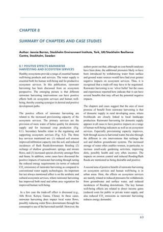 chapter 8

Summary of chapters and case studies

Author: Jennie Barron, Stockholm Environment Institute, York, UK/Stockholm Resilience
Centre, Stockholm, Sweden


8.1 Positive effects rainwater                              authors point out that, although no cost-benefit analyses
harvesting and ecosystem services                           have been done, the additional pressures likely to have
Healthy ecosystems provide a range of essential human       been introduced by withdrawing water from surface
well-being products and services. The water supply is       and ground water sources would have had even greater
essential both for human well-being and for productive      negative impacts on ecosystem services. Thus, it is
ecosystem services. In this publication, rainwater          recognised that a trade-off may have to be negotiated.
harvesting has been discussed from an ecosystem             Rainwater harvesting is no ‘silver bullet’ but the cases
perspective. The emerging picture is that different         and experiences reported here indicate that it can have
rainwater harvesting interventions can have positive        several benefits that may off-set the potential negative
effects both on ecosystem services and human well-          impacts.
being, thereby creating synergies in desired and positive
development paths.                                          The chapters and cases suggest that the area of most
                                                            promise of benefit from rainwater harvesting is that
The positive effects of rainwater harvesting are            of domestic supply in rural developing areas, where
related to the increased provisioning capacity of the       livelihoods are closely linked to local landscape
ecosystem services. The primary services are the            production. Rainwater harvesting for domestic supply
provision of more water of better quality for domestic      appears in all cases to have positive impacts on a range
supply and for increased crop production (Fig.              of human well-being indicators as well as on ecosystem
8.1). Secondary benefits relate to the regulating and       services. Especially provisioning capacity improves,
supporting ecosystem services (Fig. 8.2). The three         both through access to harvested water, but also through
key services mentioned are: (1) reduced soil erosion        the different in situ interventions that recharge the
improved infiltration capacity into the soil, and reduced   soil and shallow groundwater systems. The increased
incidences of flash floods/downstream flooding (2)          storage of water often enables women, in particular, to
recharge of shallow groundwater, springs and stream         increase small-scale gardening activities, improving
flows, and (3) increased species diversity amongst flora    diets, possibly health and very often incomes. The
and fauna. In addition, some cases have discussed the       impacts on erosion control and reduced flooding/flash
positive impacts of rainwater harvesting through noting     floods are mentioned as being desirable and positive.
the reduced energy requirements (in terms of reduced
CO2 emissions) of rainwater harvesting as compared to       A second area of positive benefit of rainwater harvesting
conventional water supply technologies. An important        on ecosystem services and human well-being is in
but not always mentioned affect is on the aesthetic and     urban areas. Here, the effects on ecosystem services
cultural ecosystem services, where rainwater harvesting     are mainly related to reduced pressures for withdrawals
has improved both rural and urban area vegetation for       from groundwater and surface water, and reduced
improved human well-being.                                  incidences of flooding downstream. The key human
                                                            well-being effects are related to direct income gains
 In a few case the trade-off effect is discussed (e.g.,     (reduced costs for public or private water supply, and
Athi River, Kenya; Gansu, China). In these cases,           also reduced CO2 emissions as rainwater harvesting
rainwater harvesting does impact local water flows,         reduces energy demands).
possibly reducing water flows downstream through the
consumptive use of the harvested rainfall. However, the


                                                                                                                 63
 
