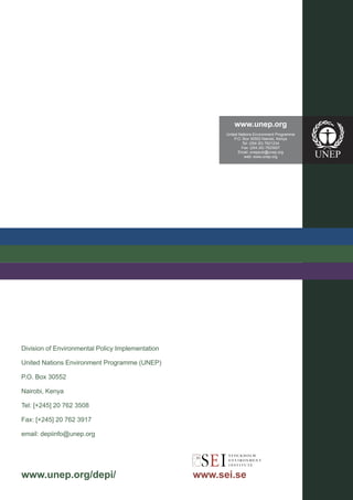 www.unep.org
                                                        United Nations Environment Programme
                                                             P.O. Box 30552 Nairobi, Kenya
                                                                  Tel: (254 20) 7621234
                                                                 Fax: (254 20) 7623927
                                                               Email: uneppub@unep.org
                                                                   web: www.unep.org




Division of Environmental Policy Implementation

United Nations Environment Programme (UNEP)

P.O. Box 30552

Nairobi, Kenya

Tel: [+245] 20 762 3508

Fax: [+245] 20 762 3917

email: depiinfo@unep.org




www.unep.org/depi/                                www.sei.se
 