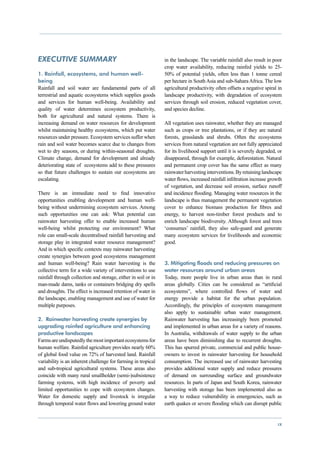 EXECUTIVE SUMMARY                                               in the landscape. The variable rainfall also result in poor
                                                                crop water availability, reducing rainfed yields to 25-
1. Rainfall, ecosystems, and human well-                        50% of potential yields, often less than 1 tonne cereal
being                                                           per hectare in South Asia and sub-Sahara Africa. The low
Rainfall and soil water are fundamental parts of all            agricultural productivity often offsets a negative spiral in
terrestrial and aquatic ecosystems which supplies goods         landscape productivity, with degradation of ecosystem
and services for human well-being. Availability and             services through soil erosion, reduced vegetation cover,
quality of water determines ecosystem productivity,             and species decline.
both for agricultural and natural systems. There is
increasing demand on water resources for development            All vegetation uses rainwater, whether they are managed
whilst maintaining healthy ecosystems, which put water          such as crops or tree plantations, or if they are natural
resources under pressure. Ecosystem services suffer when        forests, grasslands and shrubs. Often the ecosystems
rain and soil water becomes scarce due to changes from          services from natural vegetation are not fully appreciated
wet to dry seasons, or during within-seasonal droughts.         for its livelihood support until it is severely degraded, or
Climate change, demand for development and already              disappeared, through for example, deforestation. Natural
deteriorating state of ecosystems add to these pressures        and permanent crop cover has the same effect as many
so that future challenges to sustain our ecosystems are         rainwater harvesting interventions. By retaining landscape
escalating.                                                     water flows, increased rainfall infiltration increase growth
                                                                of vegetation, and decrease soil erosion, surface runoff
There is an immediate need to find innovative                   and incidence flooding. Managing water resources in the
opportunities enabling development and human well-              landscape is thus management the permanent vegetation
being without undermining ecosystem services. Among             cover to enhance biomass production for fibres and
such opportunities one can ask: What potential can              energy, to harvest non-timber forest products and to
rainwater harvesting offer to enable increased human            enrich landscape biodiversity. Although forest and trees
well-being whilst protecting our environment? What              ‘consumes’ rainfall, they also safe-guard and generate
role can small-scale decentralised rainfall harvesting and      many ecosystem services for livelihoods and economic
storage play in integrated water resource management?           good.
And in which specific contexts may rainwater harvesting
create synergies between good ecosystems management
and human well-being? Rain water harvesting is the              3. Mitigating floods and reducing pressures on
collective term for a wide variety of interventions to use      water resources around urban areas
rainfall through collection and storage, either in soil or in   Today, more people live in urban areas than in rural
man-made dams, tanks or containers bridging dry spells          areas globally. Cities can be considered as “artificial
and droughts. The effect is increased retention of water in     ecosystems”, where controlled flows of water and
the landscape, enabling management and use of water for         energy provide a habitat for the urban population.
multiple purposes.                                              Accordingly, the principles of ecosystem management
                                                                also apply to sustainable urban water management.
2. Rainwater harvesting create synergies by                     Rainwater harvesting has increasingly been promoted
upgrading rainfed agriculture and enhancing                     and implemented in urban areas for a variety of reasons.
productive landscapes                                           In Australia, withdrawals of water supply to the urban
Farms are undisputedly the most important ecosystems for        areas have been diminishing due to recurrent droughts.
human welfare. Rainfed agriculture provides nearly 60%          This has spurred private, commercial and public house-
of global food value on 72% of harvested land. Rainfall         owners to invest in rainwater harvesting for household
variability is an inherent challenge for farming in tropical    consumption. The increased use of rainwater harvesting
and sub-tropical agricultural systems. These areas also         provides additional water supply and reduce pressures
coincide with many rural smallholder (semi-)subsistence         of demand on surrounding surface and groundwater
farming systems, with high incidence of poverty and             resources. In parts of Japan and South Korea, rainwater
limited opportunities to cope with ecosystem changes.           harvesting with storage has been implemented also as
Water for domestic supply and livestock is irregular            a way to reduce vulnerability in emergencies, such as
through temporal water flows and lowering ground water          earth quakes or severe flooding which can disrupt public


                                                                                                                          ix
 