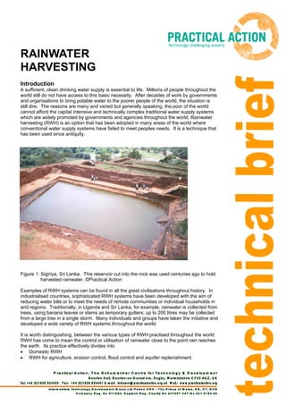 RAINWATER
HARVESTING
Introduction
A sufficient, clean drinking water supply is essential to life. Millions of people throughout the
world still do not have access to this basic necessity. After decades of work by governments
and organisations to bring potable water to the poorer people of the world, the situation is
still dire. The reasons are many and varied but generally speaking, the poor of the world
cannot afford the capital intensive and technically complex traditional water supply systems
which are widely promoted by governments and agencies throughout the world. Rainwater
harvesting (RWH) is an option that has been adopted in many areas of the world where
conventional water supply systems have failed to meet peoples needs. It is a technique that
has been used since antiquity.




Figure 1: Sigiriya, Sri Lanka. This reservoir cut into the rock was used centuries ago to hold
          harvested rainwater. ©Practical Action

Examples of RWH systems can be found in all the great civilisations throughout history. In
industrialised countries, sophisticated RWH systems have been developed with the aim of
reducing water bills or to meet the needs of remote communities or individual households in
arid regions. Traditionally, in Uganda and Sri Lanka, for example, rainwater is collected from
trees, using banana leaves or stems as temporary gutters; up to 200 litres may be collected
from a large tree in a single storm. Many individuals and groups have taken the initiative and
developed a wide variety of RWH systems throughout the world.

It is worth distinguishing, between the various types of RWH practised throughout the world.
RWH has come to mean the control or utilisation of rainwater close to the point rain reaches
the earth. Its practice effectively divides into
• Domestic RWH
• RWH for agriculture, erosion control, flood control and aquifer replenishment.
 