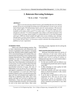 National Seminar on Rainwater Harvesting and Water Management 11-12 Nov. 2006, Nagpur



                              3. Rainwater Harvesting Techniques
                                      * Dr. K. A. Patil ** G. K. Patil


         ABSTRACT
                  Water is our most precious natural resource and something that most of us take for
         granted. We are now increasingly becoming aware of the importance of water to our survival
         and its limited supply. The human beings require water for various purposes. The most part
         of the earth surface i.e. about 71 % is covered by water. Out of total volume of water
         available on the surface of the earth 97 % is saline water, 2 % water is in the form of ice
         and glaciers and only 1 % is fresh and potable water. India is well endowed nations in the
         world in terms of average annual rainfall. It is unbelievable but it is true that Cherapunji
         which gets 11000 mm annual rainfall still suffers from serious drinking water shortage.
         Though India’s average annual rainfall is 1170 mm; in the deserts of western India it is as
         low as about 100 mm. Hence, it is necessary to opt for rainwater harvesting measures for
         fulfillment of water requirement.


INTRODUCTION                                                    harvesting can play important role for solving the
        India is one of the developing countries. Due           water problems.
to faster industrialization and urbanization and
increase in population water demand is increasing               WHY RAINWATER HARVESTING?
day by day. Rainfall in India is highly irregular. Most                Rainwater harvesting means the activity of
of it is concentrated during a few months of the year           direct collection of rain water which can be
and maximum amount flows away resulting in poor                 recharged in to the ground water to prevent fall of
recharge of ground water. There is significant spatial          ground water level or storing in surface or
imbalance in water resource available and water                 underground water tank. It is most suited in today’s
demand. Therefore, it is becoming necessary to                  context due to following reasons.
bring water from distant places increasing the cost             1. It is the most scientific and cost effective way
of conveyance. It is also a common observation that                 of recharging the ground water and reviving the
underground water table is depleting due to                         water table.
uncontrolled extraction of water. The state of                  2. It offers advantage in water quality for both
Maharashtra covers an area of 307,713 square km                     irrigation and domestic use.
and supports a population of 82 million. Over half              3. It provides naturally soft water and contains
of this population is in rural area which faces                     almost no dissolved minerals or salts, arsenic
problems related to water. Conventional sources like                and other heavy metals.
open well, bore well and piped water supplies have              4. It can be done at individual as well as in a
failed due to depleting water tables, poor water                    community level. This way we can be self
quality and high cost involved in operation and                     sufficient in terms of domestic water
maintenance. Every year a great amount of water                     requirements and not just dependent on the
is being lost that falls on terraces, all of which finds            actions initiated by government or any other
its way to the storm water drains. Rain water                       local body.


        * Lecturers in Civil Engineering Dept; Govt. College of Engineering, Aurangabad (M.S.) 431 005

                                                           10
 