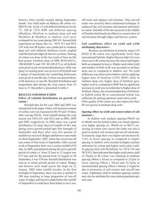 furrows when rainfall recedes during September                off water and enhance soil moisture. Thus run-off
month. Two field trials on Mahyco Bt cotton viz.              water was saved by above mentioned technique. It
MECH 184, 162 & 12 with different fertilizers levels          enhanced the soil moisture and nutrient utilization
75, 100 & 125% RDF and different spacing                      in cotton. Rainfall of 80 mm received in the middle
(90x60cm, 90x45cm in medium deep soil and                     of October had beneficial effects in conservation of
90x60cm & 60x60cm in shallow soil) were                       soil moisture through ridges and furrows system.
evaluated for two years during 2001-03. Second field
experiment on bunny Bts viz. NCS 913 and NCS                  Soil conditions effect on yield and yield
138 with non Bt bunny was conducted in medium                 attributing characters :
deep soil with different fertilizers levels coupled                   Biomass accumulation at maturity stage (110
with flat bed and ridges & furrows systems. Sowing            DAS) in Bt cotton was significantly lower than
of cotton was done in the last week of June on flat           conventional hybrids. Higher Harvest index (%) was
bed system. Fertilizer dose of NPK 90:45:45(F1),              observed in Bt cotton because Bt cotton had higher
100:60:80(F2) and 150: 80:100 (F3) to all hybrids             bolls as compared to leaves. Higher seed cotton yield
were given as per recommended practices. Only one             and number of bolls in Bt was recorded in medium
spray of sucking pests was given to all hybrids and           deep soil as compared to shallow soil. No yield
2 sprays of insecticides for controlling bollworms            difference was observed in shallow soil by applying
were given in non Bt only. Cotton was picked thrice           higher dose of fertilizer (125% RDF) while in
in Bt and twice in non-Bt. Rainfall distribution and          medium deep soil, higher dose of fertilizer gave
temperature data during the crop season from 25               higher yield as compared to RDF but no significant
June to 31 December is presented in table 1.                  increase in yield was recorded due to higher dose of
                                                              fertilizer. Hence, the recommended dose of fertilizer
RESULTS AND DISSCUTION                                        to hybrid cotton Bt or conventional hybrid was
Effect of rainfall distribution on growth of                  sufficient for getting optimum seed cotton yield.
cotton :                                                      Fibre quality of Bt cotton was also improved when
      Rainfall data for the year 2002 and 2005 was            Bt was grown in medium deep soils.
interpreted in the paper where soil moisture content
of surface soil was measured at 80, 95 and 110 days           Spacing effect on yield and conservation of soil
after sowing (DAS). Total rainfall during the crop            moisture :
season was 1018, 651 and 1012 mm in 2003, 2004                      In shallow soils medium spacing (90x45 cm
and 2005, respectively. In 2002, there was a good             or 60x60 cm) for hybrid cotton was found superior
distribution (32 rainy days) of rainfall of 661 mm            over higher spacing viz. 90x60 cm or 90x75 cm.
during active growth period upto first fortnight of           sowing of cotton rows across the slope was also a
September and there after very few amount of                  good to protect soil erosion and run-off rainwater.
rainfall was received. Ridges and furrows ware made           At maturity stage there was higher soil moisture by
on third September, 2002 which has saved run-off              3-4% in lower spacing as compared to higher
rain-water of first week of September. After second           spacing in shallow soils resulted in higher nutrient
week of September there was a scanty rainfall of 30           utilization by cotton and higher seed cotton yield.
mm. In 2005, precipitation during the active growth           In spacing trial with Bt hybrids viz. NCS 138 and
period of cotton i.e. from 25 June to 15 August was           NCS 913, data indicated that higher seed cotton yield
673 mm and for the period from 16 August to 30                of 25q/ha in Bt cotton was obtained at medium
September, it was 370 mm. Rainfall distribution was           spacing (90cm x 45cm) as compared to 21q/ha in
uneven at initial growth period of cotton. Ridges             lower spacing (90cm x 30cm) and 22.5q/ha in
and furrows were made across the slope on 22                  recommended spacing (90cm x 60cm), it might be
August, 2005 when rainfall recedes. In the first              due to protection of soil erosion and run-off rain
fortnight of September, there was heavy rainfall of           water. Additional yield in medium spacing system
280 mm resulting in large proportion of run-off               may also be attributed by more plant population per
water. If ridges and furrows made before the rainfall         unit area.
of September it could have been better to save run-

                                                        102
 