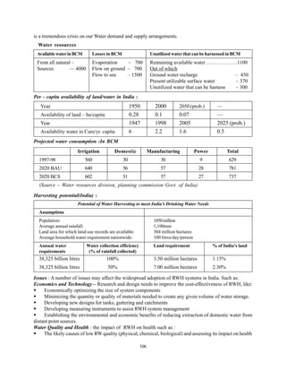 is a tremendous crisis on our Water demand and supply arrangements.
  Water resources
 Available water in BCM       Losses in BCM                     Unutilized water that can be harnessed in BCM
 From all natural –           Evaporation    – 700              Remaining available water ………………1100
 Sources        — 4000        Flow on ground – 700              Out of which
                              Flow to sea    – 1500             Ground water recharge                – 430
                                                                Present utilizable surface water     – 370
                                                                Unutilized water that can be harness – 300
Per - capita availability of land/water in India :
   Year                                            1950           2000        2050 (prob.)         —
   Availability of land – ha/capita                0.28           0.1         0.07                 —
   Year                                            1947           1998        2005                 2025 (prob.)
   Availability water in Cum/yr. capita            6              2.2         1.6                  0.5
Projected water consumption :In BCM
                      Irrigation          Domestic             Manufacturing             Power           Total
  1997-98                 560                 30                     30                    9             629
  2020 BAU                640                 56                     57                   28             781
  2020 BCS                602                 51                     57                   27             737
  (Source – Water resources division, planning commission Govt. of India)

Harvesting potential(India) :
                      Potential of Water Harvesting to meet India’s Drinking Water Needs
  Assumptions
  Population:                                                    1050 million
  Average annual rainfall:                                       1,100mm
  Land area for which land-use records are available:            304 million hectares
  Average household water requirement nationwide:                100 litres/day/person
  Annual water             Water collection efficiency           Land requirement                % of India’s land
  requirements              (% of rainfall collected)
  38,325 billion litres               100%                       3.50 million hectares           1.15%
  38,325 billion litres               50%                        7.00 million hectares           2.30%

Issues : A number of issues may affect the widespread adoption of RWH systems in India. Such as:
Economics and Technology – Research and design needs to improve the cost-effectiveness of RWH, like:
     Economically optimizing the size of system components
     Minimizing the quantity or quality of materials needed to create any given volume of water storage.
     Developing new designs for tanks, guttering and catchments
     Developing measuring instruments to assist RWH system management
     Establishing the environmental and economic benefits of reducing extraction of domestic water from
distant point sources.
Water Quality and Health : the impact of RWH on health such as :
     The likely causes of low RW quality (physical, chemical, biological) and assessing its impact on health

                                                         106
 