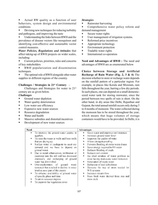 Actual RW quality as a function of user                  Strategies
behaviors, system design and environmental                         Rainwater harvesting
conditions                                                         Comprehensive water policy reform and
     Devising new techniques for reducing turbidity           demand management
and pathogens, and improving the taste                             Secure water rights
     Understanding the links between RWH and the                   User management of irrigation systems.
prevalence of disease vectors like mosquitoes and                  Reformed price incentives
identifying cost-effective and sustainable vector                  Appropriate technology
control measures.                                                  Environment protection
Water Policies, Regulations and Attitudes that                     Tradable water rights
affect taking-up of RWH projects on wider scales,                  International co-operation
including:
     Current policies, priorities, rules and concerns         Need and Advantages of RWH : The need and
of key stakeholders                                           advantages of RWH are as enumerated below
     RWH popularization and dissemination
techniques.                                                   Choice between Storage and Artificial
     The optimal role of RWH alongside other water            Recharge of Rain Water (Fig. 2, 3 & 4) The
supplies in different regions of the country.                 decision whether to store or recharge water depends
                                                              on the rainfall pattern of a particular region. For
Challenges / Strategies in 21st Century –                     example, in places like Kerala and Mizoram, rain
     Challenges and Strategies for water in 21st              falls throughout the year, barring a few dry periods.
century are as given below.                                   In such places, one can depend on a small domestic-
Challenges                                                    sized water tank for storing rainwater, since the
     Ground water depletion                                   period between two spells of rain is short. On the
     Water quality deterioration                              other hand, in dry areas like Delhi, Rajasthan and
     Low water use efficiency                                 Gujarat, the total annual rainfall occurs only during 3
     Expensive new water sources                              to 4 months of monsoon. The water collected during
     Resource degradation                                     the monsoon has to be stored throughout the year;
     Water and health                                         which means that huge volumes of storage
     Massive subsidies and distorted incentives               containers would have to be provided. In Delhi, it is
     Development of new water sources




                                                        107
 