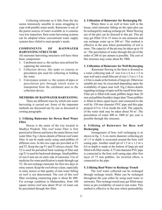 Collecting rainwater as it falls from the sky          2. Utilization of Rainwater for Recharging Pit
seems immensely sensible in areas struggling to                     Where there is no well or bore well in the
cope with potable water needs. Rainwater is one of           house, total rainwater falling on the open plot can
the purest sources of water available as it contains         be recharged by making recharge pit. Water flowing
very low impurities. Rain water harvesting systems           out of the plot can be directed to this pit. This pit
can be adopted where conventional water supply               may get filled 10 to 15 times in one monsoon and
systems have failed to meet people’s needs.                  can recharge water up to 200 m3. This method is
                                                             effective in the area where permeability of soil is
COMPONENTS               OF        RAINWATER                 more. The capacity of the pit may be taken up to 10
HARVESTING STRUCTURE                                         m3. The percolation of water through this pit of the
All rainwater harvesting structures will have three          order of 200 m3 per annum is possible. The cost of
basic components:                                            this structure may come about Rs 7000.
1. Catchment area i.e. the surface area utilized for
    capturing the rainwater.                                 3. Utilization of Rainwater for Well Recharging
2. Collection device, like tanks or cisterns or                      Rainwater flowing in the farm is diverted to
    percolation pits used for collecting or holding          a water collecting tank of size 6 m x 6 m x 1.5 m
    the water.                                               near well and a small filter pit of size 1.5 m x 1.5 m
3. Conveyance system i.e. the system of pipes or             x 0.6m is made at the bottom of large pit. Otherwise
    percolation pits through which water is                  suitable pit may be excavated depending upon the
    transported from the catchment area to the               availability of space near well. Fig.2 shows details
    collection device.                                       regarding recharge of open well by runoff from farm.
                                                             Filter pit is filled with sand, pebbles larger than 20
METHODS OF RAINWATER HARVESTING                              mm and pebbles/boulders larger than 75mm pebbles
      There are different ways by which rain water           is filled in three equal layers and connected to the
harvesting is carried out. Some of the important             well by 150 mm diameter PVC pipe and this pipe
methods are discussed one by one as discussed in             projects 0.5 to 1.0 m inside the well. The capacity
coming paragraphs.                                           of the water tank may be taken about 50 m3. The
                                                             percolation of water 400 to 1000 m3 per year is
1. Utilizing Rainwater for Dewas Roof Water                  possible through this structure.
Filter
        Dewas is the name of the city located in             4. Utilizing of Rainwater for Bore well
Madhya Pradesh. This roof water filter is first              Recharging
practiced at Dewas and hence the name Dewas roof                    Arrangement of bore well recharging is as
water filter. Fig.1 shows details of Dewar roof water        shown in fig. 3. A six metre diameter collecting pit
filter. It can be made easily using sand pebbles of          of 1.5 m depth is excavated around the bore well
different sizes. In this two caps are provided as T1         casing pipe. Another small pit of 1.5 m x 1.5 m x
and T2. Keep the cap T1 and T2 always closed. The            0.6 m depth is made at the bottom of large pit and
T2 is used for periodical back washing of filter and         filled with filter media. A 75 mm diameter PVC pipe
cap T1 is used for backwash drainage. Small pebbles          is connected to the bore well casing pipe after first
of size 6 mm are on entry side of rainwater. Use of          layer of 75 mm pebbles. An inverted elbow is
medicine for water purification is made through cap          connected to the pipe.
T2. Do not recharge rainwater for first two days in
rainy season. Keep the roof always clean, especially         5. Utilizing Roof Water to Recharge Trench
in rainy season so that quality of rain water falling              The roof water collected can be recharged
on roof is not deteriorated. The cost of this roof           through recharge trench. Water can be recharged
filter excluding connecting pipe is about Rs 800.            throughout the year either by using used water or
For average condition in Maharashtra, from 100               rainwater. This recharge trench may get filled many
square metres roof area about 50 m3 of water can             times as per availability of used or rain water. This
be percolated through this filter.                           method is effective in the area where permeability

                                                        11
 