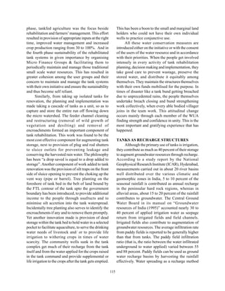 phase, tankfed agriculture was the focus beside                   This has been a boon to the small and marginal land
rehabilitation and farmers’ management. This effort               holders who could not have their own individual
resulted in provision of appropriate inputs at the right          wells to practice conjunctive use.
time, improved water management and increased                           All these water conservation measures are
crop production ranging from 30 to 100%. And in                   introduced either on the initiative or with the consent
the fourth phase sustainability of the rehabilitated              of the users of the water resource and in accordance
tank systems in given importance by organising                    with their priorities. When the people get involved
Micro Finance Groups & facilitating them to                       intensely in every activity of tank rehabilitation
periodically maintain and manage those traditional                planning, decision making and implementation, they
small scale water resources. This has resulted in                 take good care to prevent wastage, preserve the
greater cohesion among the user groups and their                  stored water, and distribute it equitably among
concern to maintain and manage the tank systems                   themselves. They maintain the structures themselves
with their own initiative and ensure the sustainability           with their own funds mobilised for the purpose. In
and thus become self reliant.                                     times of disaster like a tank bund getting breached
       Similarly, from taking up isolated tanks for               due to unprecedented rains, the people themselves
renovation, the planning and implementation was                   undertake breach closing and bund strengthening
made taking a cascade of tanks as a unit, so as to                work collectively, when every able bodied villager
capture and store the entire run off flowing down                 joins in the team work. This attitudinal change
the micro watershed. The feeder channel cleaning                  occurs mainly through each member of the WUA
and restructuring (removal of wild growth of                      finding strength and confidence in unity. This is the
vegetation and desilting) and removal of                          most important and gratifying experience that has
encroachments formed an important component of                    happened.
tank rehabilitation. This work was found to be the
most cost effective component for augmenting tank                 TANKS AS RECHARGE STRUCTURES
storage, next to provision of plug and rod shutters                     Although the primary use of tanks is irrigation,
to sluice outlets for preventing leakage and                      they contribute as much as 40 percent of their storage
conserving the harvested rain water. The philosophy               to augment groundwater resources through recharge.
has been “a drop saved is equal to a drop added to                According to a study report by the National
storage”. Another component of work added to tank                 Geophysical Research Institute (ICAR), Hyderabad,
renovation was the provision of silt traps on the front           measurements carried out in about 20 river basins
side of sluice opening to prevent the choking up the              well distributed over the various climatic and
vent way (pipe or barrel). Tree planting on the                   geomorphic zones in India, 5 to 10 percent of the
foreshore of tank bed in the belt of land bound by                seasonal rainfall is contributed as annual recharge
the FTL contour of the tank upto the government                   in the peninsular hard rock regions, whereas in
boundary has been introduced, to provide additional               alluvial areas, about 15 to 20 percent of the rainfall
income to the people through usufructs and to                     contributes to groundwater. The Central Ground
minimise silt accretion into the tank waterspread.                Water Board in its manual on “Groundwater
Incidentally tree planting also serves to identify the            resources of India (1995)” accounted nearly 30 to
encroachments if any and to remove them promptly.                 40 percent of applied irrigation water as seepage
Yet another innovation made is provision of dead                  return from irrigated fields and field channels.
storage within the tank bed to hold water in a selected           Irrigated fields also contribute to augmentation of
pocket to facilitate aquaculture, to serve the drinking           groundwater resources. The average infiltration rate
water needs of livestock and/ or to provide life                  from paddy fields is reported to be generally higher
irrigation to withering crops in times of water                   than that from tanks. The paddy field infiltration
scarcity. The community wells sunk in the tank                    ratio (that is, the ratio between the water infiltrated
complex get much of their recharge from the tank                  underground to water applied) varied between 55
itself and from the water applied for the crops raised            and 88 percent. Paddy fields can be used as ground
in the tank command and provide supplemental or                   water recharge basins by harvesting the rainfall
life irrigation to the crops after the tank gets emptied.         effectively. Water spreading as a recharge method

                                                            115
 