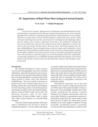 National Seminar on Rainwater Harvesting and Water Management 11-12 Nov. 2006, Nagpur



          19. Importance of Rain Water Harvesting in Current Senario
                                   *S. R. Asati **Abhijit Deshpande

        Abstract
                In the last few decades, rapid growth in urbanization and industrialization trends,
        and dependence on ground water for domestic and agricultural purposes by rural community
        altogether have resulted in to exploitation of ground water without much focus on its recharge.
        Thus there is urgent need to search suitable methods to replenish the cause. In this context
        rainwater harvesting has been the crucial factor for sustaining the fast depleting surface
        and sub surface water resources. Rainwater harvesting is the traditional technique has
        been in use in hilly areas such as Forts and desert areas such as Rajasthan to conserve the
        water in the dry periods. Ground water is the main source and being exploited since the
        days of Mahabharata. The current paper focuses on the per capita water availability, critical
        ground water deficit problems in India and the various water harvesting techniques suitable
        for the Indian conditions. Each and every belt now faces the problem of depletion of ground
        water. This is the time to collect the people so as to solve the problem collectively, traditionally,
        economically, qualitatively so as to fulfill the minimum demand for the long time. Government
        policies and economic incentives have also determined how and how much of India’s water
        can be used.


Introduction                                                    is stored in inland water bodies both natural (lakes
     The unequal distribution of water resources                and ponds) and man-made (tanks and reservoirs).
over the time and geographic area and its constant              India receives a total precipitation of 4000 cu.km of
exploitation, especially the ground water resources             fresh water in the form of rain and snowfall out of
has arisen the severe ground water problems mainly              which only1869 cu.km is available as annual surface
due to its large dependence on ground water by the              runoff and only an estimated 1122 cu.km can be
rapid growth in urban, rural and industrial                     exploited due to topographic constraints and
establishments. This has resulted in decrease in                distribution effects.
ground water levels without much focus on its                         Groundwater represents one of the most
recharge and has thus necessitated the development              important water sources in India and accounts for
of water harvesting systems. Government policies                over 400 cu.km of the annual utilizable resource in
and economic incentives have also determined how                the country. Due to the highly variable nature of the
and how much of India’s water can be used. The                  climate, groundwater has become a popular
following discusses some of the major                           alternative for irrigation and domestic water use
characteristics of water in India: where it comes               across India. Reliance on groundwater resources is
from, where it goes and how it is currently being               particularly strong where dry season surface water
managed.                                                        levels are low or where wet season flows are too
      A portion of the total precipitation of the total         disruptive to be easily tapped. In addition to being
water is absorbed by the soil and is stored in                  accessible, groundwater quality is generally
underground aquifers. A much smaller percentage                 excellent in most areas and presents a relatively safe


                                    *Lecturer-Selection Grade **Lecturer
                               Deptt. of Civil Engg., MIET, Gondia- 441 614 (M.S)

                                                          117
 
