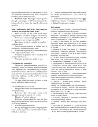 upon availability of water with one or two bore wells              •    The structures required for rainwater harvesting
are constructed. The lateral shaft is back filled with             are simple and economical. Also suit in any
boulders, gravels and coarse sand.                                 environment.
8. Deserted wells: Recharge water is guided                        •    Rainwater harvesting provides a water supply
through a canvas pipe of 100 mm diameter to the                    buffer for use in times of emergency or breakdown
bottom of well or below the water level to avoid                   of the public water supply system.
scouring.
                                                                   References
Ideal Conditions for Rain Water Harvesting and                     • Artificial Recharge in India, A Publication of National
Artificial Recharge to Ground Water                                Geophysical Research Institute, Hyderabad.
•    Most suitable for the urban areas where                       • Asati S.R., “A case study on Rooftop rainwater
adequate space for surface storage is not available.               Harvesting,” Proceedings in National Conference and
•    Water level is deep enough (greater than 8m.)                 sustainable Development, L.A.D. and Smt.R.P.College for
an adequate surface storage is available.                          women, Nagpur dated 16-17 Dec.2005.
•    Permeable strata is available at shallow /                    • Asati S.R., and Sharma N.S.”Roof top Rainwater
                                                                   Harvesting: A case study,”proceedings in 38th Annual
moderate depth.
                                                                   Convention of I.W.W.A. hold at Jaipur (Rajasthan), 06-
•    Where adequate quantity of surface water is
                                                                   08 Jan2006.
available for recharge to ground water.
                                                                   • Ashtankar T, Kelkar P and Nanoti M, ., “Rainwater
•    Where there is possibility of intrusion of saline             Harvesting in Urban Areas- A Review ,” proceedings in
water especially in coastal areas.                                 38th Annual Convention of I.W.W.A. hold at Jaipur
•    Where the evaporation rate is very high from                  (Rajasthan), 06-08 Jan2006.
surface water bodies.                                              • C.G.W.B., Manual on Artificial Recharge of Ground
•    Where the ground water quality is bad.                        water, March 1994, Technical Series M.No-3.
                                                                   • Dainik Bhaskar-News Paper, 28th June 2004.
Conclusion and suggestions                                         • Development of Monomolecular Film to Act as
     The current paper discusses the ground water                  Evaporation Retardant and Prevent Water from
availability, deficit and its future prediction for India.         Evaporating from large Water Bodies Economically”,
Also, importance and various harvesting techniques                 Project No. ID/17/95 sponsored by Ministry of Water
have been discussed. Thus in the current scenario                  Resources, Govt. of India.
of severe water crises implementation of rain water                • Husiman L. & Olsthoorn T.N., “Artificial Groundwater
harvesting technique can be helpful in solving                     Recharge”, Pitman Advanced Publishing Program.
following problems :                                               • IWWA proceeding of 33rd Annual Convention Theme,
•    An ideal solution to water problems in areas                  “Water for New Millennium”.
                                                                   • Mahajan G., “Ground Water Recharge”, Ashish
having inadequate water resources.
                                                                   Publishing House, New Delhi.
                                                                   • Pingle S.S. “Water Harvesting- The Need of the Hour,”
The ground water level will rise.
                                                                   Proceedings in National Conference and sustainable
•    Mitigates the effects of drought and achieves                 Development, L.A.D. and Smt.R.P.College for women,
drought proofing.                                                  Nagpur dated 16-17 Dec.2005.
•    Rainwater harvesting can reduce storm                         • National Drinking Water Mission, “Water Harvesting
drainage load and flooding in city streets.                        System Reference manual”.
•    Flooding of roads is reduced.                                 • Rainwater Harvesting, A Publication of national
•    Rainwater is bacteriologically pure, free from                Institute of Hydrology, Roorkee
organic matter and soft in nature, so can be utilized              • Todd D. K., “Ground Water Hydrology”, John Wiley
for drinking purposes.                                             & sons
•    Soil erosion will be reduced.                                 • Trivedi S.H and Bhavnani H. V., “Artificial Ground
•    Saving of energy per well for lifting of ground               Water Recharge through Roof top Rainwater Harvesting:
water – a one-meter rise in water level saves about                A case study,” proceedings in 38th Annual Convention of
0.4 kwh of electricity.                                            I.W.W.A. hold at Jaipur (Rajasthan), 06-08 Jan2006.



                                                             121
 