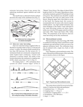 rainwater harvesting. Gravel may protect the                    “Matuta” (East Africa). The ridges of about 0.40 m
underlying membrane against radiation and wind                  height are built 2 to 20 m apart, depending on slope,
damage.                                                         soil surface treatment, general CCR and type of crop
      The runoff water is collected in lined or unlined         to be grown. The catchment area should be weeded
pits down the slope of the catchment area (Fig. 2),             and compacted; the crops are either grown in the
                                                                furrow, along the upper side of the bund or on top
                                                                of the bund. On sloping land, this system is
                                                                recommended only for areas with a known regular
                                                                rainfall pattern; very high rainfall intensities may
                                                                cause breakages of the bunds. Crops cultivated in
                                                                row water harvesting systems are maize, beans,
                                                                millet, rice or (in the USA) grapes and olives (Pacey
                                                                and Cullis 1986, Finkel and Finkel 1986, Tobby
                                                                1994). The preparation of the land for inter-row
                                                                water harvesting can be fully mechanized.

         Fig 3. Rainwater harvesting system                     2.4 Microcatchment systems
                for animal consumption                                Microcatchment water harvesting (MC-WH)
                                                                is a method of collecting surface runoff from a small
2.3 Inter-row water harvesting                                  catchment area and storing it in the root zone of an
       Inter-row water harvesting is applied either on          adjacent infiltration basin. This infiltration basin
flat land or on gentle slopes of up to 5 % having soil          may be planted with a single tree, bush or with
at least 1 m deep. The annual rainfall should not be            annual crop.
less than 200 mm/year. On flat terrain (0-1 %                         Fig 4. Illustrates a microcatchment system. The
inclination) bunds are constructed, compacted and,              water collected from different parts of the catchment
under higher-input conditions, treated with                     area in stored as shown in the figure.
chemicals to increase runoff. The aridity of the
location determines the catchment to cropping ratio
(CCR), which varies from 1:1 to 5:1 (Fig. 3).
       On sloping land (1 - 20% inclination) these
systems are called “contour ridges” (USA) or




                                                                     Fig 5 : Negarin type Microcathment system

                                                                     The system shown in the Fig was given by Ben-
                                                                Ashler [1] and has the following parameters.
                                                                1. Catchment Area = 3 - 250 sq. m
                                                                2. Cropping Area= 1 - 10 sq. m
                                                                3. Catchment: Cropping Ratio = 3: 1 -25:1
   Fig. 4. Various forms of flat-land inter-row water
                                                                4. Precipitation =150- 600 mm/a
    harvesting increasing CCR/aridity of location.
                                                                5. Slope = 1 - 20%

                                                          125
 