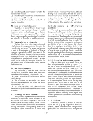 (2) Probability and occurrence (in years) for the             rainfall within a particular project area. The rain
mean monthly rainfall.                                        falling on a particular catchment area can be
(3) Probability and reoccurrence for the minimum              effective (as direct runoff) or ineffective (as
and maximum monthly rainfall.                                 evaporation, deep percolation). The quantity of
(4) Frequency distribution of storms of different             rainfall which produces runoff is a good indicator
specific intensities.                                         of the suitability of the area for water harvesting.

3.2 Land use or vegetation cover                              3.5 Socio-economic            &     infrastructure
      Vegetation is an infiltration rates which               conditions
consequently decrease the volume of runoff.                        The socio-economic conditions of a region
Vegetation density can be characterized by the size           being considered for any water harvesting scheme
of the area covered under vegetation. There is a high         are very important for planning, designing and
degree of congruence between density of vegetation            implementation. The chances for success are much
and suitability of the soil to be used for cropping.          greater if resource users and community groups are
                                                              involved from early planning stage onwards. The
3.3 Topography and terrain profile                            farming systems of the community, the financial
      The land form along with slope gradient and             capabilities of the average farmer, the cultural
relief intensity is other parameters to determine the         behaviour together with religious belief of the
type of water harvesting. The terrain analysis can            people, attitude of farmers towards the introduction
be used for determination of the length of slope, a           of new farming methods, the farmers knowledge
parameter regarded of very high importance for the            about irrigated agriculture, land tenure and property
suitability of an area for macro-catchments water             rights and the role of women and minorities in the
harvesting. With a given inclination, the runoff              communities are crucial issues.
volume increases with the length of slope. The slope
length can be used to determine the suitability for           3.6 Environmental and ecological impacts
macro or micro- or mixed water harvesting systems                   Dry area ecosystems are generally fragile and
decision making.                                              have a limited capacity to adjust to change [3]. If
                                                              the use of natural resources (land and water), is
3.4 Soil type & soil depth                                    suddenly changed by water harvesting, the
      The suitability of a certain area either as             environmental consequences are often far greater
catchments or as cropping area in water harvesting            than foreseen. Consideration should be given to the
depend strongly on its soils characteristics viz.             possible effect on natural wetlands as on other water
(1) Surface structure; which influence the rainfall-          users, both in terms of water quality and quantity.
runoff process                                                New water harvesting systems may intercept runoff
(2) The infiltration and percolation rate; which              at the upstream part of the catchment, thus depriving
determine water movement into the soil and within             potential down stream users of their share of the
the soil matrix, and                                          resources. Water harvesting technology should be
(3) The soil depth incl. soil texture; which                  seen as one component of a regional water
determines the quantity of water which can be stored          management improvement project. Components of
in the soil.                                                  such integrated plans should be the improvement of
                                                              agronomic practices, including the use of good plant
e)   Hydrology and water resources                            material, plant protection measures and soil fertility
     The hydrological processes relevant to water             management.
harvesting practices are those involved in the
production, flow and storage other important                  4.   Conclusions
parameter that affects the surface runoff. Various                 Substantial amounts of rainfall in semi-arid
studies have shown that an increase in the vegetation         areas are lost (e.g. by evaporation from soil
density results in a corresponding increase in                surfaces), which could be utilized for agricultural
interception losses, retention and of runoff from             production. This could be achieved through water

                                                        127
 