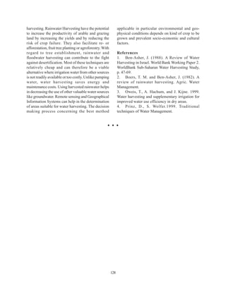 harvesting. Rainwater Harvesting have the potential              applicable in particular environmental and geo-
to increase the productivity of arable and grazing               physical conditions depends on kind of crop to be
land by increasing the yields and by reducing the                grown and prevalent socio-economic and cultural
risk of crop failure. They also facilitate re- or                factors.
afforestation, fruit tree planting or agroforestry. With
regard to tree establishment, rainwater and                      References
floodwater harvesting can contribute to the fight                1. Ben-Asher, J. (1988). A Review of Water
against desertification. Most of these techniques are            Harvesting in Israel. World Bank Working Paper 2.
relatively cheap and can therefore be a viable                   WorldBank Sub-Saharan Water Harvesting Study,
alternative where irrigation water from other sources            p. 47-69.
is not readily available or too costly. Unlike pumping           2. Boers, T. M. and Ben-Asher, J. (1982). A
water, water harvesting saves energy and                         review of rainwater harvesting. Agric. Water
maintenance costs. Using harvested rainwater helps               Management.
in decreasing the use of other valuable water sources            3. Oweis, T., A. Hachum, and J. Kijne. 1999.
like groundwater. Remote sensing and Geographical                Water harvesting and supplementary irrigation for
Information Systems can help in the determination                improved water use efficiency in dry areas.
of areas suitable for water harvesting. The decision             4. Prinz, D., S. Wolfer.1999. Traditional
making process concerning the best method                        techniques of Water Management.




                                                           128
 