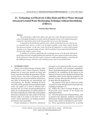 National Seminar on Rainwater Harvesting and Water Management 11-12 Nov. 2006, Nagpur



   21. Technology to Effectively Utilize Rain and River Water through
 Advanced Ground Water Recharging Technique without Interlinking
                              of Rivers
                                           *Chetan Hari Sharma


        Abstract
              The technology to effectively utilize rain and river water through advanced ground
        water recharging technique is a system which club together nearly every engineering aspect
        related to it and utilizes them in the best possible way to serve the humanity.
              It channelizes the floodwater and the water, which would otherwise mix with the sea,
        as a ground water reserve, so that it can be made available, to the whole country during
        non-monsoon months. As the pure water free from all impurities is stored under-ground
        therefore a very huge percentage of water, which would have been evaporated if it had been
        stored on the surface, can be saved.
              In addition to all these capabilities the technology proves to be the gods blessing by
        generating electricity, through pollution free hydroelectric power plant in between the journey
        of this harnessed water from the surface location to under-ground aquifers, extracting all
        the additional energy which the water initially possess due to its potential head.



1.   INTRODUCTION                                               necessary so as to obtain from this servant, as many
     Water is an excellent resource of nature, and it           benefits as possible, with minimum expenditure.
can be made to serve various functions. Properly                Hence, the proposed proposal in this paper had been
planned use of water may nourish our farms and                  invented by me considering all the aspects of the
forests, may run our turbines for generation of hydro-          behavior of water resource and present engineering
electric power, may help in preparing modern                    capabilities which ensures that the proposal is the
medicines for cure of various ailments and diseases,            best one, and any other possible alternative will not
may help in beautifying our surroundings and                    be better then the proposed one.
environments, etc. Besides, fulfilling the basic                      The purpose of the plan to effectively utilize
necessities of life, properly harnessed and developed           rain and river water through advanced ground water
water can enable us to lead an effluent and a                   recharging technique is to :
luxurious life. It is in fact, an amazing fluid and can         [a] Reduce the extent of annual flooding at the
lead to an overall prosperity of a nation and that of           flood prone areas, mainly of the Ganga and
the entire community as a whole. But, if not properly           Brahmaputra Basin.
harnessed or planned, the same useful servant may               [b] Solve the ground water related problems, such
become wild or an enemy in the form of severe                   as ground water depletion, pollution and quality
storms, floods, hurricanes, etc bringing disasters,             deterioration, through rechargement of large amount
devastations and catastrophes.                                  of pure water, which would otherwise get wasted.
     Proper planning is, therefore, absolutely                  [c] Boost agricultural productivity, as ground


                  Krishna Mandir, Cement Road, Sadar, Gandhi Chowk, Nagpur - 440 001 India
                                  Email: chetan hari Sharma@indiatimes.com

                                                          129
 