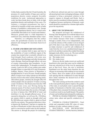 Unlike India countries like the US and Australia, the           to effectively utilized rain and river water through
presence of a small number of large users and low               advanced ground water recharging technique, which
population density creates uniquely favorable                   emanates to bring a permanent solution to the
conditions for some institutional approaches to                 negative impacts or drought and floods. Such a
work; but these break down in India, with its high              desire must be considered without question, worthy
population density and multitude of tiny users. For             of applause because satisfaction of domestic water
instance, a stringent groundwater law that is                   needs should be considered as a human right and be
enforced in Australia would come unstuck in India               given the top priority.
because of prohibitive enforcement costs. Europe
has a high population density; but it is much more              4. ABOUT MY TECHNOLOGY
comfortable than India in its overall water balance.                  My proposal envisages the withdrawal of
Moreover, ground water is a little Importance in                flowing water through the river with the help of river
south East Asia, which has abundant surface water.              intake structure. It is necessary to construct such
      Therefore, it is obligatory that like surface             river intakes because when water is withdrawn
water, the groundwater resource too needs to be                 through a conduit, from a river independently, and
planned and managed for maximum basin-level                     as such the entrance of the conduit is not an integral
efficiency.                                                     part of the dam or any other related structure than
                                                                an intake structure is used for safe withdrawal of
4. FLOOD AND DROUGHT SITUATION                                  water from the river over a predetermined range of
      The vast variation both in space and time in              pool levels and thus to protect the conduit from being
the availability of water in different region of the            damaged, trash, debris, waves, etc. The most suitable
country has created what is normally referred to as             intake structures for this technology are: -
food drought flood syndrome with some area                      [a] Wet intake tower
suffering from flood damages and other facing acute             [b] Dry intake tower
water shortage, flood and drought affects vast area                   However, the dry intake towers are useful and
of country transcending state boundaries. As per                beneficial in the sense that water can be withdrawn
record after independence 70 droughts occurred in               from any selected level of the river by opening the
country. Land over 80% of our country goes under                port at that level. Since, the rain is uniformly
drought if there is a short fall of 5% rain in monsoon.         distributed over the entire basin therefore the run
Jodhpur, Banner, Charu district of Rajasthan is                 off goes on increasing while making its way towards
drought hited for 31 out of 38 years. Floods normally           sea. Hence, these river intakes can be installed at
affects, 8 major rivers valleys spread over 40 million          such spacing that the withdrawal of water through
hectare of area in the entire country affecting nearly          these intake maintains the desired level of flow
260 million people, similarly the drought affect 86             throughout the river.
million people who are spread in 14 states covering                   The water coming out from the conduit is send
a total 116 districts. This flood comes from the 1500           to the water purification plant to improve the quality
BCM of water every year flowing during the                      of the water, in such plants water is passed through
monsoon season. If we have to prevent the damage                number of treatments so that the water coming out
due to the flood and reduce the severity of drought,            of the plant when consumed for domestic purposes
we have to harness this 1500 BCM of water and                   it would not result in any health hazard. The quality
distribute it to the drought-affected areas. If we              of water can be defined and estimated by studying its
succeed in doing this, we will save Rs. 150 billion             1. PHYSICAL CHARACTERISTICS : Turbidity,
per annum which is spend on drought relief and                  colour, taste, odour and specific conductivity of
Rs.300 billion per annum which is spend on flood                water.
relief by our country. The question that arises is how          2. CHEMICAL CHARACTERISTICS : Total
to harness the floodwater? And how to regulate the              solids and suspended solids PH value of water,
out flow of floodwater so that it does not go into sea          hardness of water, sodium content of water.
and it is converted as useful water for the mankind.            3. BACTERIAL AND MICROSCOPIC
The answer is, through the project for technology               CHARACTERISTICS : Aerobic bacteria, faultative

                                                          132
 