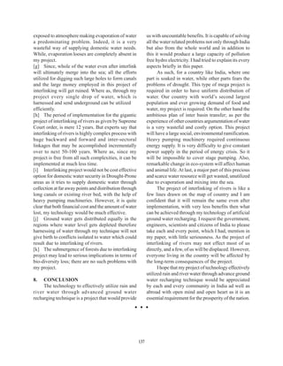 exposed to atmosphere making evaporation of water              us with uncountable benefits. It is capable of solving
a predominating problem. Indeed, it is a very                  all the water related problems not only through India
wasteful way of supplying domestic water needs.                but also from the whole world and in addition to
While, evaporation looses are completely absent in             this it would produce a large capacity of pollution
my project.                                                    free hydro electricity. I had tried to explain its every
[g] Since, whole of the water even after interlink             aspects briefly in this paper.
will ultimately merge into the sea; all the efforts                  As such, for a country like India, where one
utilized for digging such large holes to form canals           part is soaked in water, while other parts fears the
and the large money employed in this project of                problems of drought. This type of mega project is
interlinking will get ruined. Where as, through my             required in order to have uniform distribution of
project every single drop of water, which is                   water. Our country with world’s second largest
harnessed and send underground can be utilized                 population and ever growing demand of food and
efficiently.                                                   water, my project is required. On the other hand the
[h] The period of implementation for the gigantic              ambitious plan of inter basin transfer; as per the
project of interlinking of rivers as given by Supreme          experience of other countries argumentation of water
Court order, is mere 12 years. But experts say that            is a very wasteful and costly option. This project
interlinking of rivers is highly complex process with          will have a large social, environmental ramification.
huge backward and forward and inter-sectoral                   Heavy pumping machinery required continuous
linkages that may be accomplished incrementally                energy supply. It is very difficulty to give constant
over to next 50-100 years. Where as, since my                  power supply in the period of energy crisis. So it
project is free from all such complexities, it can be          will be impossible to cover stage pumping. Also,
implemented at much less time.                                 remarkable change in eco-system will affect human
[i] Interlinking project would not be cost effective           and animal life. At last, a major part of this precious
option for domestic water security in Drought-Prone            and scarce water resource will get wasted, unutilized
areas as it tries to supply domestic water through             due to evaporation and mixing into the sea.
collection at far away points and distribution through               The project of interlinking of rivers is like a
long canals or existing river bed, with the help of            few lines drawn on the map of country and I am
heavy pumping machineries. However, it is quite                confident that it will remain the same even after
clear that both financial cost and the amount of water         implementation, with very less benefits then what
lost, my technology would be much effective.                   can be achieved through my technology of artificial
[j] Ground water gets distributed equally in the               ground water recharging. I request the government,
regions where water level gets depleted therefore              engineers, scientists and citizens of India to please
harnessing of water through my technique will not              take each and every point, which I had, mention in
give birth to conflicts isolated to water which could          my paper, with little seriousness. As the project of
result due to interlinking of rivers.                          interlinking of rivers may not effect most of us
[k] The submergence of forests due to interlinking             directly, and a few, of us will be displaced. However,
project may lead to serious implications in terms of           everyone living in the country will be affected by
bio-diversity loss; there are no such problems with            the long-term consequences of the project.
my project.                                                          I hope that my project of technology effectively
                                                               utilized rain and river water through advance ground
8.   CONCLUSION                                                water recharging technique would be appreciated
     The technology to effectively utilize rain and            by each and every community in India ad well as
river water through advanced ground water                      abroad with open mind and open heart as it is an
recharging technique is a project that would provide           essential requirement for the prosperity of the nation.




                                                         137
 