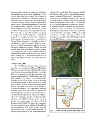 extraction of ground water is leading to an imbalance          valley is 213 cm while the in the northeastern foothill
in ground water reserves, as the withdrawal of water           belt is 414 cm. The basin as a whole has the average
is more than recharging of water. This is leading to           annual rainfall of 230 cm with a variability of 15-
depletion of ground water resources resulting in               20 percent. The Himalayan sector receives 500 cm
increasing depth of ground water table from surface.           of rainfall per year, the lower ranges receiving more
Though, according to recent studies by Assam State             than the higher area (Goswami, 1985). The principal
Public Health Engineering Department (PHED) after              rocks of Meghalaya plateau are granite and gneisses.
the current dry spell says that it have not affected           At the foot of hills are found beds of conglomerates.
much the ground water table but in future chances              In between these two ranges lies the narrow
are there of major depletion of ground water table.            Brahmaputra valley, which is alluvial in origin and
However, time to time the scientists are giving                consists of sand, sandstones, pebbles, clay and
warnings to the people that ground water table is              sometimes a mixture of sand and clay with
going down every passing year in the northeastern              decomposed vegetable matter. The fragile rocks of
cities because of high extraction of ground water.             Arunachal Pradesh are prone to severe erosion.
Several urban settlements of the different states of
northeastern region are already facing a severe
scarcity of potable water. In this backdrop, rainwater
harvesting appears to be the only solution that could
provide some reprieve during the scorching summer.
The principle itself is very simple-collecting
rainwater during wet season and using it in times of
need. Another part of the collected water could be
used to recharge the aquifers and restore the water
level.

THE STUDY AREA
      The North Eastern Region of India comprising
the states of Assam, Arunachal Pradesh, Meghalaya,
Manipur, Mizoram, Tripura, and Nagaland, is a huge
sprawling landmass made up of extensive countless
hills and mountainous terrain that rises in the north
to snow-capped heights of the Himalaya, and is the
playground of the mighty river Brahmaputra
regarded as one of the largest rivers of the world
and its tributaries (Fig:1). The climate of the region
may be called Humid Mesothermal Brahmaputra
type or ‘Cwb’ type according to Mr. W. Koppen. It
is humid sub-tropical, and high rainfall and high
humidity are the main features thereof. The number
of rainy days may sometimes equal three weeks in a
month (Table:1). The climate influences soil types.
The soils of the region are alluvium derived and are
classified into old alluvial and forest soil. Soil
profiles representing major soil orders are Entisol,
Inceptisol, and Alfisol. The region also encounters
the presence of poorly drenched soils. In addition,
the mineralogy of soils, which includes sand, silt
and clay mineralogy, is also equally important. The
average annual rainfall in the lower Brahmaputra               Fig: 1. North eastern Region :The study area

                                                         139
 