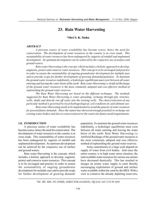 National Seminar on Rainwater Harvesting and Water Management            11-12 Nov. 2006, Nagpur



                                    23. Rain Water Harvesting
                                            *Shri S. K. Sinha

       ABSTRACT
                A precious source of water availability has become scarce, hence the need for
       conservation. The development of water resources in the country is at cross roads. This
       sustainability of water resources has been endangered by vagaries of rainfall and unplanned
       development. An optimum development can be achieved by the conjuctive use of surface and
       ground waters.
                Rain water Harvesting is the concept, which includes a holistic approach to develop,
       augments, protect and conserve water resources. This concept is to be envisaged and practice
       in order to ensure the sustainability of ongoing groundwater development for multiple uses
       and to provide scope for further development of growing demand/population. To maintain
       the ground water resources indefinitely, a hydrologic equilibrium must exist between all water
       entering and leaving the water basin of the earth. Rain water Harvesting i.e Artificial Recharge
       of the ground water resources is the most commonly adopted and cost effective method of
       replenishing the ground water reserves.
                The Rain Water Harvesting are based on the different technique. The methods
       suggested for Rain Water Harvesting is water spreading, recharge through pils, trenches,
       wells, shafts and directly run off water into the existing wells. The choice/selection of any
       particular method is governed by local hydrogeological, soil condition etc and ultimate use.
                Rain water Harvesting needs to be implemented to avoid the paucity of water resources
       for present/future demands. Since the nature has showered enough potential to recharge our
       existing water bodies and also to conserve/preserve the waters for future needs/requirements.


1.0. INTRODUCTION                                           population. To maintain the ground water resources
      A precious source of water availability has           indefinitely, a hydrologic equilibrium must exist
become scarce, hence the need for conservation. The         between all water entering and leaving the water
development of water resources in the country is at         basin of the earth. Rain Water Harvesting i.e
cross roads. This sustainability of water resources         Artificial Recharge of the ground water resources is
has been endangered by vagaries of rainfall and             the most commonly adopted and cost effective
unplanned development. An optimum development               method of replenishing the ground water reserves.
can be achieved by the conjuctive use of surface                  Army cantonments to a large scale depend on
and ground waters.                                          supply of water from civil bodies. And since the
      Rain water Harvesting is the concept, which           entire country is in high water stress situation, the
includes a holistic approach to develop, augment,           total available water resources for various use sectors
protect and conserve water resources. This concept          have decreased drastically. This has resulted in
is to be envisaged and practice in order to ensure          meager an erratic water supply to cantt thereby
the sustainability of ongoing groundwater                   encouraging exploitation of ground and surface
development for multiple uses and to provide scope          water available within the cantt by the MES. With a
for further development of growing demand/                  view to conserve the already depleting reservoirs,

                *SE, ME, MIE, PG (PMIR), DIRECTOR (LIAISON), HQ EAC IAF, C/O 99 APO

                                                      146
 