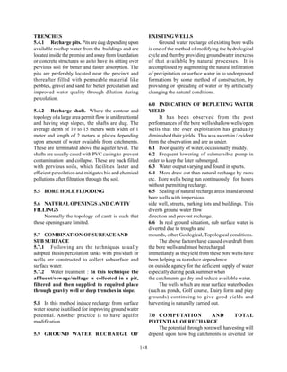 TRENCHES                                                       EXISTING WELLS
5.4.1 Recharge pits. Pits are dug depending upon                    Ground water recharge of existing bore wells
available rooftop water from the buildings and are             is one of the method of modifying the hydrological
located inside the premise and away from foundation            cycle and thereby providing ground water in excess
or concrete structures so as to have its sitting over          of that available by natural processes. It is
pervious soil for better and faster absorption. The            accomplished by augmenting the natural infiltration
pits are preferably located near the precinct and              of precipitation or surface water in to underground
thereafter filled with permeable material like                 formations by some method of construction, by
pebbles, gravel and sand for better percolation and            providing or spreading of water or by artificially
improved water quality through dilution during                 changing the natural conditions.
percolation.
                                                               6.0 INDICATION OF DEPLETING WATER
5.4.2 Recharge shaft. Where the contour and                    YIELD
topology of a large area permit flow in unidirectional              It has been observed from the post
and having step slopes, the shafts are dug. The                performances of the bore wells/shallow wells/open
average depth of 10 to 15 meters with width of 1               wells that the over exploitation has gradually
meter and length of 2 meters at places depending               diminished their yields. This was ascertain / evident
upon amount of water available from catchments.                from the observation and are as under.
These are terminated above the aquifer level. The              6.1 Poor quality of water, occasionally muddy.
shafts are usually cased with PVC casing to prevent            6.2 Frequent lowering of submersible pump in
contamination and collapse. These are back filled              order to keep the later submerged.
with pervious soils, which facilities faster and               6.3 Water output varying and found in spurts.
efficient percolation and mitigates bio and chemical           6.4 More draw out than natural recharge by rains
pollutions after filtration through the soil.                  etc. Bore wells being run continuously for hours
                                                               without permitting recharge.
5.5 BORE HOLE FLOODING                                         6.5 Sealing of natural recharge areas in and around
                                                               bore wells with impervious
5.6 NATURAL OPENINGS AND CAVITY                                side well, streets, parking lots and buildings. This
FILLINGS                                                       diverts ground water flow
     Normally the topology of cantt is such that               direction and prevent recharge.
these openings are limited.                                    6.6 In real ground situation, sub surface water is
                                                               diverted due to troughs and
5.7 COMBINATION OF SURFACE AND                                 mounds, other Geological, Topological conditions.
SUB SURFACE                                                         The above factors have caused overdraft from
5.7.1 Following are the techniques usually                     the bore wells and must be recharged
adopted Basin/percolation tanks with pits/shaft or             immediately as the yield from these bore wells have
wells are constructed to collect subsurface and                been helping us to reduce dependence
surface water.                                                 on outside agency for the deficient supply of water
5.7.2 Water treatment : In this technique the                  especially during peak summer when
affluent/sewage/sullage is collected in a pit,                 the catchments go dry and reduce available water.
filtered and then supplied to required place                        The wells which are near surface water bodies
through gravity well or deep trenches in slope.                (such as ponds, Golf course, Dairy form and play
                                                               grounds) continuing to give good yields and
5.8 In this method induce recharge from surface                harvesting is naturally carried out.
water source is utilised for improving ground water
potential. Another practice is to have aquifer                 7.0 COMPUTATION               AND        TOTAL
modification.                                                  POTENTIAL OF RECHARGE
                                                                   The potential through bore well harvesting will
5.9 GROUND WATER RECHARGE OF                                   depend upon how big catchments is diverted for

                                                         148
 