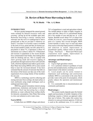 National Seminar on Rainwater Harvesting and Water Management 11-12 Nov. 2006, Nagpur



                       24. Review of Rain Water Harvesting in India
                                   *R. M. Dhoble          **Dr. A. G. Bhole


INTRODUCTION                                                   70 % of population is rural and agriculture related.
      We have greatly hampered the natural ground              The rainfall pattern in India is highly irregular in
water recharge by drawnif excessive water and                  space and time. Most of it is concentrated during
covering / paving up all the available open land.              just a few months of year and that too, in a few
Rainwater harvesting is merely “putting back                   regions. Rainfall occurs about 70 % in about four
rainwater into the soil or in underground or above             months. So, even in a year of normal rainfall, some
ground tank so that we can draw it whenever we                 parts of a country face several droughts. RWH
need it”. Less than 1% of world‘s water is available           system benefits in many ways in rural and urban
in the form of river, pond and lake for human use.             areas such as it develop improvements in infiltration
Out of total rainfall in India, run off is about 85 %,         and reduction in runoff, improvement in
percolation is about 7%, evaporation is about 5%               groundwater quality, reduces strain on specially
and human use is about is about 3%. Urbanization               village Panchayat / Municipal/Municipal
and increase in population in the recent decades               corporation water supply, improvement in
have contaminated water bodies, thus making them               groundwater level and Yields etc.
unfit for drinking and use. This is coupled with
man’s growing needs and excessive tapping of                   Advantages and Disadvantages :
groundwater through numerous bore wells and tube               Advantages:
wells, which has depleted water table to great extent.         1) It gives high agriculture returns.
Rain Water harvesting (RWH) will to some extend                2) It is a potential solution to problems of rural
help to meet the increased demand. It has been                 poverty and unemployments, resulting in an overall
estimated that the amount of rainwater that falls on           improvement in the nation’s economy.
the terrace of the houses can take care of the water           3) Local people can be easily trained to
requirement of an average family of four members               implement such technology and construction
for one year.                                                  methods. RWH is a convenient in the sense that it
       RWH is a technology used for collecting and             provides water at the point of consumption, which
storing rainwater from rooftops, the land surface or           greatly reduces the operation and maintenance
rock catchments using simple techniques such as                problem.
underground check dams.                                        4) It is sustainable due to decentralization and
       RWH has gained tremendous interest among                community participation.
academicians, institutions and layman in the past
few years. Roof top harvesting has a clearer                   Disadvantages :
definition as water collected from rooftop chiefly                   This system mainly depends upon the limited
for domestic consumption. Rain Water Harvesting                supply and uncertainty of rainfall. Adoption of this
is a low cost solution to solve water crises.                  technology requires a bottom up approach rather
                                                               than top to bottom. This makes this system less
Need of RWH :                                                  attractive to some government agencies. If old roof
    In India there are 600000 villages and almost              is used as the catchment area, if it is under tree

                   *Sr. Lecturer,Civil Engg.Dept., G.H.Raisoni College of Engineering, Nagpur.
                                 **Retired Prof.Civil Engg.Dept., V.N.I.T. Nagpur

                                                         159
 
