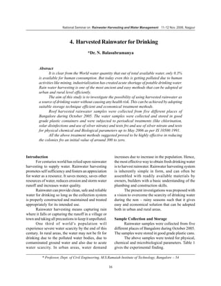 National Seminar on Rainwater Harvesting and Water Management 11-12 Nov. 2006, Nagpur



                             4. Harvested Rainwater for Drinking
                                         *Dr. N. Balasubramanya


        Abstract
               It is clear from the World water quantity that out of total available water, only 0.3%
        is available for human consumption. But today even this is getting polluted due to human
        activities like mining, industrialization has created acute shortage of potable drinking water.
        Rain water harvesting is one of the most ancient and easy methods that can be adopted at
        urban and rural level efficiently.
               The aim of this study is to investigate the possibility of using harvested rainwater as
        a source of drinking water without causing any health risk. This can be achieved by adopting
        suitable storage technique efficient and economical treatment methods.
               Roof harvested rainwater samples were collected from five different places of
        Bangalore during October 2005. The water samples were collected and stored in good
        grade plastic containers and were subjected to periodical treatments (like chlorination,
        solar disinfections and use of silver nitrate) and tests fro and use of silver nitrate and tests
        for physical chemical and Biological parameters up to May 2006 as per IS 10500:1991.
               All the above treatment methods suggested proved to be highly effective in reducing
        the colonies fro an initial value of around 300 to zero.



Introduction                                                  increases due to increase in the population. Hence,
      For centuries world has relied upon rainwater           the most effective way to obtain fresh drinking water
harvesting to supply water. Rainwater harvesting              is to harvest rainwater. Rainwater harvesting system
promotes self sufficiency and fosters an appreciation         is inherently simple in form, and can often be
for water as a resource. It saves money, saves other          assembled with readily available materials by
resources of water, reduces erosion and storm water           owners, builders with a basic understanding of the
runoff and increases water quality.                           plumbing and construction skills.
      Rainwater can provide clean, safe and reliable                 The present investigations was proposed with
water for drinking so long as the collection system           a vision to overcome the scarcity of drinking water
is properly constructed and maintained and treated            during the non – rainy seasons such that it gives
appropriately for its intended use.                           easy and economical solution that can be adopted
      Rainwater harvesting means capturing rain               both in urban and rural areas.
where it falls or capturing the runoff in a village or
town and taking all precautions to keep it unpolluted.        Sample Collection and Storage
      One third of world’s population will                           Rainwater samples were collected from five
experience severe water scarcity by the end of this           different places of Bangalore during October 2005.
century. In rural areas, the water may not be fit for         The samples were stored in good grade plastic cans.
drinking due to the polluted water bodies, due to                    The above samples were tested for physical,
contaminated ground water and also due to acute               chemical and microbiological parameters. Table 1
water scarcity. In urban areas, water demand                  gives the experimental finding.

          * Professor, Dept. of Civil Engineering, M.S.Ramaiah Institute of Technology, Bangalore – 54

                                                         16
 