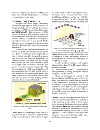 branches, if the building relies on wood heat, or if            and on the mouth of inlet of drained pipe, mesh of
the air is too polluted, then there may be possibility          850 micron screen or coarse mesh 10mm x10mm
of contamination of rain water.                                 should be provided to prevent the entry of derbies
                                                                as shown in Fig No 2. The inlet of drained pipe
COMPONENTS OF RWH SYSTEM                                        should be provided on the sloping side of the roof.
      It consists of various stages, transporting
rainwater through pipes or drains, filtration and
storage in tanks for reuse or recharge. The common
components of RWH system consists of three stages
A) CATCHMENTS : The catchments of RWH
system, the surfaces which directly receive the
rainfall and provide water for system. It can be paved
area like a terrace or courtyard of building or an
unpaved area like a lawn or open ground. R.C.C.,
galvanized iron or corrugated sheets can also be used
for R.W.H. Following Fig. shows elements of rain
water system.
                                                                   Source: A water Harvesting manual for urban area
      As the rooftop is the main catchment area, the
                                                                       Course mesh on roof top (Fig 2.0)
amount and quality of rainwater collected depends
upon the area of catchment, intensity of rainfall and           Gutter : Channels are provided all around the edge
type of roofing materials. Galvanized corrugated                of sloping roof to collect and transport rainwater to
iron, asbestos cement sheets and slate and tiles can            the storage tank. It semicircular or rectangular and
collect reasonably pure water from the rooftops.                could be made using
Although thatched roof tiled with bamboo gutter,                •     Locally available materials such as plain
laid in proper slopes can produced almost the same              galvanized iron sheet (20 to 22 gauge), folded to
amount of runoff less expensively (Gould, 1992).                the required shapes.
Because of possible health hazards, bamboo roofs                •     Semicircular gutter of PVC material can be
are least suitable and roofs with metallic paints or            readily prepared by cutting those pipes into two
other coating are not recommended as they may                   equal semi- circular channels.
impart taste or colour to the collected water. To avoid         •     Bamboo or betel trunks cut vertically in half.
entry of dust, leaves and bird dropping, the roof               The size of gutter should be accurate to flow water
catchment should be cleaned regularly.                          during highest intensity of rainfall and it is advisable
                                                                to make them 10 to 15 % over size. Gutter need to
                                                                be supported so they do not sag or fall off when
                                                                loaded with water. The way, in which the gutters
                                                                are fixed depending upon the construction of houses
                                                                having wider eaves, some method of attachment to
                                                                the rafter is necessary.

                                                                Conduit : Theses are the pipelines or drains that
                                                                carry rainwater from the catchments or rooftop area
                                                                to the harvesting system called as down conduct
                                                                can be of any materials that are commonly available.
  Source – A water-harvesting manual for Urban area              The following Table No 1.0 gives ideas about the
                        Fig. 1                                  diameter of pipe required for draining out rainfall
                                                                based on rainfall intensity and roof area. The down-
Course mesh – It should be provided at the roof to              pipe should be atleast 100 mm diameter with 850-
prevent the passage of derbies. It should be provided           micron wire screen at the inlet to prevent dry leaves
at the bottom of parapet wall as shown in figure                and derbies from entering into pipe.

                                                          160
 