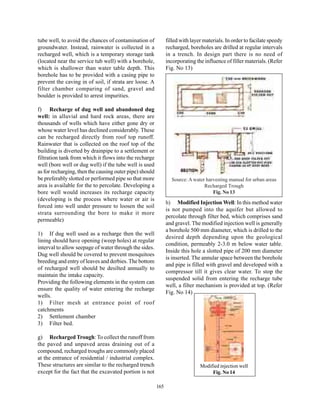 tube well, to avoid the chances of contamination of            filled with layer materials. In order to facilate speedy
groundwater. Instead, rainwater is collected in a              recharged, boreholes are drilled at regular intervals
recharged well, which is a temporary storage tank              in a trench. In design part there is no need of
(located near the service tub well) with a borehole,           incorporating the influence of filler materials. (Refer
which is shallower than water table depth. This                Fig. No 13)
borehole has to be provided with a casing pipe to
prevent the caving in of soil, if strata are loose. A
filter chamber comparing of sand, gravel and
boulder is provided to arrest impurities.

f) Recharge of dug well and abandoned dug
well: in alluvial and hard rock areas, there are
thousands of wells which have either gone dry or
whose water level has declined considerably. These
can be recharged directly from roof top runoff.
Rainwater that is collected on the roof top of the
building is diverted by drainpipe to a settlement or
filtration tank from which it flows into the recharge
well (bore well or dug well) if the tube well is used
as for recharging, then the causing outer pipe) should
be preferably slotted or performed pipe so that more             Source: A water harvesting manual for urban areas
area is available for the to percolate. Developing a                            Recharged Trough
bore well would increases its recharge capacity                                     Fig. No 13
(developing is the process where water or air is
                                                               h) Modified Injection Well: In this method water
forced into well under pressure to loosen the soil
                                                               is not pumped into the aquifer but allowed to
strata surrounding the bore to make it more
                                                               percolate through filter bed, which comprises sand
permeable)
                                                               and gravel. The modified injection well is generally
                                                               a borehole 500 mm diameter, which is drilled to the
1) If dug well used as a recharge then the well
                                                               desired depth depending upon the geological
lining should have opening (weep holes) at regular
                                                               condition, permeably 2-3.0 m below water table.
interval to allow seepage of water through the sides.
                                                               Inside this hole a slotted pipe of 200 mm diameter
Dug well should be covered to prevent mosquitoes
                                                               is inserted. The annular space between the borehole
breeding and entry of leaves and derbies. The bottom
                                                               and pipe is filled with gravel and developed with a
of recharged well should be desilted annually to
                                                               compressor till it gives clear water. To stop the
maintain the intake capacity.
                                                               suspended solid from entering the recharge tube
Providing the following elements in the system can
                                                               well, a filter mechanism is provided at top. (Refer
ensure the quality of water entering the recharge
                                                               Fig. No 14)
wells.
1) Filter mesh at entrance point of roof
catchments
2) Settlement chamber
3) Filter bed.

g) Recharged Trough: To collect the runoff from
the paved and unpaved areas draining out of a
compound, recharged troughs are commonly placed
at the entrance of residential / industrial complex.
These structures are similar to the recharged trench                           Modified injection well
except for the fact that the excavated portion is not                               Fig. No 14

                                                         165
 