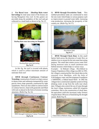 i)   For Rural Area : (Rooftop Rain water                    k) RWH through Percolation Tank: This
harvesting) In rural areas most of the houses are            method percolation tanks are constructed to store
having Mangalore tiles roof. In this gutters are             the rain water which helps in various purpose such
provided along the periphery of the roof and get             as improvement in ground water table, increasing
collected in a small tank as shown in fig. No 15.            crop production, increasing the prosperity of the
                                                             country etc. (Refer Fig. No 17)




   Rooftop Rain water harvesting (on Mangalore




                                                                               Percolation Tank
                                                                                  Fig No 17

                                                             l) RWH Through Check Dam: In this small
                                                             barrier built across the direction of water flow on
                                                             shallow river or stream for the rain water harvesting
           Rooftop Rain water harvesting
                                                             purpose. The small dam retains excess water flow
                    Fig. No 15                               during monsoon rains in small catchment area
                                                             behind structure which helps in various ways.
     In this fig. the roof is covered with plastic           Example : In Mahudi village, Dist.Dahod in
which is used to collect maximum amount of                   Gujarat. Population of this village was 600. In 1992,
rainwater from roof                                          the villagers constructed the first check dam on the
                                                             seasonal river Machhan, with the help of
j) RWH through Continuous Contour                            N.M.Sadguru water and Development Foundation
Trenching: construction of trench on slope contour           ( NMSWDF), a Dahod based NGO. In 2002 the
to detain water and sediments transported by water           villagers have constructed a pipeline system to bring
gravity down slope generally constructed by light            drinking water on tap from the wells near check
equipments. These are also called as contour trench          dam. Villagers also control the use of water through
or contour furrows, lined with geotextile and filled         the local village institutions called lift irrigation
with rock or placed in the form of erosion resisting         committee. Due to the construction of check dam,
structures. (Refer Fig. No 16)                               the agriculture yield also increased, today formers
                          .                                  irrigated about 100 acres of land during the drought
                                                             season. Refer Fig 18.




    RWH through Continuous Contour Trenching
                  Fig No 16                                    Check Dam at Mahudi village, Dist.Dahod in Gujrat

                                                       166
 