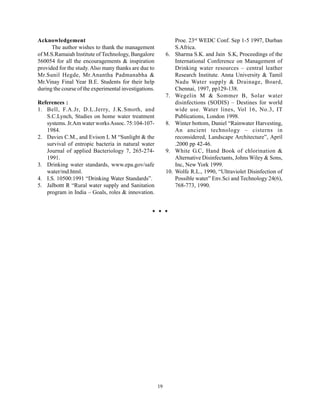 Acknowledgement                                                    Proe. 23rd WEDC Conf. Sep 1-5 1997, Durban
      The author wishes to thank the management                    S.Africa.
of M.S.Ramaiah Institute of Technology, Bangalore            6.    Sharma S.K. and Jain S.K, Proceedings of the
560054 for all the encouragements & inspiration                    International Conference on Management of
provided for the study. Also many thanks are due to                Drinking water resources – central leather
Mr.Sunil Hegde, Mr.Anantha Padmanabha &                            Research Institute. Anna University & Tamil
Mr.Vinay Final Year B.E. Students for their help                   Nadu Water supply & Drainage, Board,
during the course of the experimental investigations.              Chennai, 1997, pp129-138.
                                                             7.    Wegelin M & Sommer B, Solar water
References :                                                       disinfections (SODIS) – Destines for world
1. Bell, F.A.Jr, D.L.Jerry, J.K.Smoth, and                         wide use. Water lines, Vol 16, No.3, IT
   S.C.Lynch, Studies on home water treatment                      Publications, London 1998.
   systems. Jr.Am water works Assoc. 75:104-107-             8.    Winter bottom, Daniel “Rainwater Harvesting,
   1984.                                                           An ancient technology – cisterns in
2. Davies C.M., and Evison L M “Sunlight & the                     reconsidered, Landscape Architecture”, April
   survival of entropic bacteria in natural water                  .2000 pp 42-46.
   Journal of applied Bacteriology 7, 265-274-               9.    White G.C, Hand Book of chlorination &
   1991.                                                           Alternative Disinfectants, Johns Wiley & Sons,
3. Drinking water standards, www.epa.gov/safe                      Inc, New York 1999.
   water/md.html.                                            10.   Wolfe R.L., 1990, “Ultraviolet Disinfection of
4. I.S. 10500:1991 “Drinking Water Standards”.                     Possible water” Env.Sci and Technology 24(6),
5. Jalbottt R “Rural water supply and Sanitation                   768-773, 1990.
   program in India – Goals, roles & innovation.




                                                        19
 