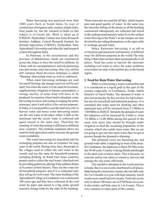 Water harvesting was practiced more than                These rainwater are used for all labs, which require
1000 years back in South India, by way of                       pure and good quality of water. In the same way
construction of irrigation tank, ooranis, temple tanks,         the rainwater falling on the terrace in all the building
farm ponds etc, but the research in India on this               constructed subsequently are collected and stored
subject is of recent one. Work is taken up at                   in the underground masonry tanks Even the surface
ICRISAT, Hyderabad, Central arid Zone Research                  water flowing in the Nalla’s in the campus are also
Institute, Jodhpur, Central Research Institute for              diverted by providing obstructions, to the open wells
dryland Agriculture (CRIDA), Hyderabad, State                   to recharge ground water.
Agricultural Universities and other dry land research                  Hence Rainwater harvesting is as old as
centers throughout India.                                       civilization and practiced continuously in different
        In Pakistan, in the mountainous and dry                 ways for different purposes in the world The only
province of Balukhistan, bunds are constructed                  thing is that it has not been done systematically in all
across the slopes to force the runoff to infiltrate. In         places. Need has come to harvest the rainwater
China, with its vast population is actively promoting           including roof water to solve the water problems
rain and stream water harvesting. One very old but              everywhere not only in the arid but also in the humid
still common flood diversion technique is called                region.
‘Warping’ (harvesting water as well as sediment).
        When water harvesting technique are used                3. Need for Rain Water Harvesting
for runoff farming, the storage reservoir will be soil                 Water is a becoming a scarce commodity and
itself, but when the water is to be used for livestock,         it is considered as a liquid gold in this part of the
supplementary irrigation or human consumption, a                country (especially in Coimbatore, Erode, Salem
storage facility of some kind will have to be                   Districts of Tamil Nadu). The demand of water is
produced. In countries where land is abundant, water            also increasing day by day not only for Agriculture,
harvesting involves; harvesting or reaping the entire           but also for household and Industrial purposes. It is
rainwater, store it and utilize it for various purposes.        estimated that water need for drinking and other
In India, it is not possible to use the land area only to       municipal uses will be increased from 3.3 MHm to
harvest water and hence water harvesting means                  7.00 MHm in 2020/25. Similarly the demand of water
use the rain water at the place where it falls to the           for industries will be increased by 4 fold i.e. from
maximum and the excess water is collected and                   3.0 MHm ti 12.00 MHm during this period At the
again reused in the same area. Therefore the                    same time more area should be brought under
meaning of water harvesting is different in different           irrigation to feed the escalating population of the
area/ countries. The methods explained above are                country, which also needs more water. But we are
used for both agriculture and to increase the ground            not going to get one litre more water than we get at
water availability.                                             present though the demand is alarming.
        The water harvesting for household and for                     The perennial rivers are becoming dry and
recharging purposes are also in existence for long              ground water table is depleting in most of the areas.
years in the world. During rainy days, the people in            In Coimbatore, the depletion is about 30-50m in the
the villages used to collect the roof water in the              last 30-40 years. Country is facing floods and drought
vessels and use the same for household purposes                 in the same year in many states. This is because, no
including drinking. In South East Asian countries               concrete action was taken to conserve, harvest and
people used to collect the roof water ( thatched roof           manage the rain water efficiently.
by providing gutters) by placing 4 big earthern drums                  The rainfall is abundant in the world and also
in 4 corners of their houses. They use this water for           in India. But it is not evenly distributed in all places.
all household purposes and if it is exhausted only              India being the monsoonic country, the rain falls only
they will go for well water. The main building of the           for 3 to 4 months in a year with high intensity, which
Agricultural College at Coimbatore was constructed              results more runoff and soil erosion. Total rain occurs
100 years ago and they have collected all the roof              only in about 100 hours out of 8760 hours in a year.
water by pipes and stored in a big under ground                 It also erratic and fails once in 3 or 4 years. This is
masonry storage tanks by the sides of the building.             very common in many parts of the country.

                                                            2
 