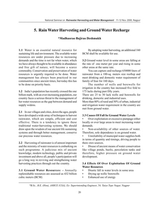 National Seminar on Rainwater Harvesting and Water Management 11-12 Nov. 2006, Nagpur



             5. Rain Water Harvesting and Ground Water Recharge
                                   *Madhaorao Bajirao Deshmukh


1.1 Water is an essential natural resource for                  By adopting water harvesting, an additional 160
sustaining life and environment. The available water         BCM shall be available for use.
resources are under pressure due to increasing
demands and the time is not far when water, which            3.2 Ground water level in some areas are falling at
we have always thought to be available in abundance          the rate of one meter per year and rising in some
and free gift of nature, will become a scarce                other areas at the same rate.
commodity. Conservation and preservation of water                  You can capture and recharge 650000 liters of
resources is urgently required to be done. Water             rainwater from a 100-sq. meters size rooftop and
management has always been practiced in our                  meet drinking and domestic water requirement of
communities since ancient times, but today this has          family of four for 160 days.
to be done on priority basis.                                      The number of wells and borewells for
                                                             irrigation in the country has increased five fold to
1.2 India’s population has recently crossed the one          175 lacks during past fifty years.
billion mark, with an ever-increasing population, our        There are 25 to 30 lack wells and borewells for
country faces a serious threat to the management of          drinking, domestic and industrial uses.
her water resources as the gap between demand and            More than 80% of rural and 50% of urban, industrial
supply widens.                                               and irrigation water requirement in the country are
                                                             met from ground water.
2.1 In our villages and cities, down the ages, people
have developed a wide array of techniques to harvest         3.3 Causes Of Fall In Ground Water Levels
rainwater, which are simple, efficient and cost              •     Over exploitation or excessive pumpage either
effective. There is a tendency to ignore these               locally or over large areas to meet increasing water
traditional water-harvesting systems. We should              demands.
draw upon the wisdom of our ancient life sustaining          •     Non-availability of other sources of water.
systems and through better management, conserve              Therefore, sole dependence is on ground water.
our precious water resources.                                •     Unreliability of municipal water supplies both
                                                             in terms of quantity and timings, driving people to
2.2 Harvesting of rainwater is of utmost important           there own sources.
and the ministry of water resources is embarking on          •     Disuse of ancient means of water conservation
such programme. A judicious mix of ancient                   like village ponds, baolis, percolation tanks and
knowledge, modern technology, public and private             therefore, higher pressure on ground water
investment and above all, people’s participation will        development.
go a long way in reviving and strengthening water
harvesting practices through out the country.                3.4 Effects Of Over Exploitation Of Ground
                                                             Water Resources
3.1 Ground Water Resources: - Annually                       •   Drastic fall in water levels in some area
replenishable resources are assessed as 432 billion          •   Drying up wells/ borewells
cubic meters (BCM)                                           •   Enhanced use of energy

         *B.Sc., B.E. (Hon), AMICE (USA), Ex- Superintending Engineer, 54, Tatya Tope Nagar, Nagpur

                                                        20
 