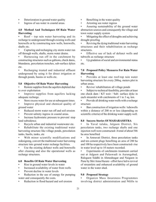 •    Deterioration in ground water quality                   •    Benefiting in the water quality
•    Ingress of sea water in coastal areas.                  •    Arresting sea water ingress
                                                             •    Assuring sustainability of the ground water
4.0 Method And Techniques Of Rain Water                      abstraction sources and consequently the village and
Harvesting                                                   town water supply system
•     Roof – top rain water harvesting and its               •    Mitigating the effect of droughts and achieving
recharge to underground through existing wells and           drought proofing
borewells or by constructing new wells, borewells,           •    Reviving the dying traditional water harvesting
shafts etc.                                                  structures and their rehabilitation as recharge
•     Capturing and recharging city storm water run          structures.
off through wells, shafts, storm water drains.               •    Effective use of lack of defunct wells and
•     Harnessing run off in the catchment by                 tubwells as recharge structure
constructing structures such as gabions, check dams,         •    Up gradation of social and environmental status
bhandaras, percolation trenches, sub-surface dykes           etc.
etc.
•     Recharging treated and industrial affluent             7.0 Proposed Policy Measures For Rain Water
underground by using it for direct irrigation or             Harvesting
through ponds, basins or wells etc.                          •    Provides at least one roof-top rain water
                                                             harvesting structure for every 200sq. meters plot in
5.0 Objective Of Rain Water Harvesting                       urban areas.
•    Restore supplies from the aquifers depleted due         •    Revive/ rehabilitation all village ponds
to over exploitation                                         •    Subject to technical feasibility, provides at least
•    Improve supplies from aquifers lacking                  one check dam / KT weir / Sub- surface dyke in
adequate recharge.                                           each streamlet with catchments of 1 to 3 sq. km.
•    Store excess water for use at subsequent times.         •    Provide all drinking water wells with a recharge
•    Improve physical and chemical quality of                structure
ground water                                                 •    Ban construction of irrigation wells / tubewells
•    Reduced storm water run off and soil erosion            within a distance of 200 m or less (depending on
•    Prevent salinity ingress in coastal areas.              scientific criteria) of the drinking water supply well.
•    Increase hydrostatic pressure to prevent/ stop
land subsidence.                                             8.0 Success Stories Of MAHARASHTRA
•    Recycle urban and industrial wastewater etc.            •     In Yaval taluka, Jalgaon District, Six
•    Rehabilitate the existing traditional water             percolation tanks, two recharge shafts and one
harvesting structure like village ponds, percolation         injection well were constructed- A total of about 546
tanks, baolis, tanks, etc                                    ha area benefited
•    With minor scientific modifications and                 •     In Amravati District, three percolation tanks
redesigning, convert the traditional water harvesting        and ten cement plugs benefiting an area of 280 ha
structure into ground water recharge facilities.             and 100 ha respectively have been constructed- rise
•    Use the existing defunct wells and borewells            in water level up to 10 meters recorded.
after cleaning and also the operational wells as             •     Experiments of catchments treatment carried
recharge structures.                                         out at Adgaon and Palaswadi in Aurangabad,
                                                             Ralegaon Siddhi in Ahmednagar and Naigaon in
6.0 Benefits Of Rain Water Harvesting                        Pune by Shri Anna Hazare - effort have led to revival
•   Rise in ground water levels in water                     of streamlets and enhanced availability of ground
•   Increased availability of water from wells               water in the water shed.
•   Prevent decline in water levels
•   Reduction in the use of energy for pumping               9.0 Proposed Strategy
water and consequently the costs.                            •   Organize Mass Awareness Programmes
•   Reduction in flood hazard and soil erosion               involving district administration and NGOs to

                                                        21
 