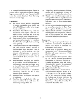 if the monsoon fails the remaining water also can be        (9)  There will be soil conservation in the upper
released to down stream tanks so that the crops can              reaches of the catchment because of
be grown successfully. In a year when total rainfall             construction of Rain Water Harvesting Tanks.
is less than normal, these Rain Water Harvesting            (10) There is a need to workout surplus yields for
Tanks can be kept empty.                                         every year for each Rain Gage Stations and
                                                                 prepare model for storing water in Rain Water
Conclusions :                                                    Harvesting Tanks to utilize surplus water
(1) The concept of Rain Water Harvesting Tank                    optimally.
     is to store water during excess rainfall year          (11) As water is becoming scarce natural resource,
     (above 75% P.L.) and to utilize during drought              the cost of construction of Rain Water
     /scanty rain fall year.                                     Harvesting tanks should not come into way.
(2) Since Rain Water Harvesting Tanks are                   (12) There is a need to formulate a coherent policy
     designed to store surplus water over and                    or strategy towards strengthening extension
     above 75% P.L yield, there will not be any                  and technical support for Rain Water
     effect on existing minor irrigation system.                 Harvesting Tanks for crop production.
(3) Success rate of existing minor irrigation tanks
     can be ensured by regulation of water from             References :
     Rain Water Harvesting Tanks, thus utilizing            (1) “Innovative participatory technologies for
     water optimally.                                            water shed development in drought prone
(4) Generally minor irrigation tanks are designed                areas of India” by Sri. T. Hanmanth Rao,
     for 150% irrigation intensity. Because of                   Consultant of united nation.
     proposed Rain Water Harvesting Tanks in                (2) “Hand book for planning water shed
     upstream by storing surplus water, the                      management works”, Government of India,
     intensity of irrigation can be increased to                 Ministry of water resources, CWC,
     200% by supplying water for Rabi crops by                   December, 2000.
     virtue of which food production can be                 (3) Paper on “Irrigation development in India”
     enhanced.                                                   by Sri. Uddhao Wankede published in
(5) These Rain Water Harvesting Tank can serve                   proceedings of National Seminar on “
     as percolation tank in upper reaches of                     Irrigation development India” held from 9-
     catchments to improve ground water table,                   10 October 2004 hosted by the Institution of
     as there will be some dead storage below sill               Engineers (India), Nagpur local Center.
     level of sluice of that tank.                          (4) Irrigation manual by Illys.
(6) Because of construction of Rain Water                   (5) “Rain water harvesting – a case study in a
     Harvesting Tanks the loss due to flood                      collage campus in Mysore”, by Sri. M. R.
     damages can be minimized.                                   YADUPATHI PUTTY & Sri. P.RAJE URS,
(7) Wastage of heavy surplus water in to sea can                 Dept. of civil engineering, National Institute
     be minimized.                                               of Engineering, Mysore published in
(8) Rain Water Harvesting Tanks also will be very                Hydrology Journal of Indian Association of
     much useful for flora and fauna for                         Hydrologist volume 28, November 3-4,
     maintaining ecology of that area.                           September – December 2005.




                                                       26
 
