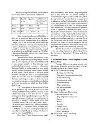 The availability of water in the world, in India         hard rock in Tamil Nadu. Further the porosity of the
and in Tamil Nadu is given below with rainfall.                rock is only about 3%. The natural recharge of
                                                               rainwater in this region is only about 8 -12%, which
 Places       Rainfall Population     Availability of          is very minimal. Therefore there is an urgent need
              in mm                   Water/Person/Yr          to take up the artificial recharge of the rain for which
                                      M 3 /P/Year              water harvesting and water conservation structures
 World        840       6 Billion     700                      are to be build up in large scale. The rainfall in coastal
                                                               area is more than 1200 mm (Chennai) still; drinking
 India        1150      1.0 Billion    2200                    water is a problem in almost every year. This is
 Tamil Nadu 925         62.5 Million 750                       because the entire rainwater is collected in masonry
                                                               drains (from houses, streets/roads etc) are taken to
         If the availability of water is 1700 M3/p/y,          the sea instead of taking into the ground water
there will be occasional water stress, and if it is less       aquifers or in surface reservoirs by pumping if need
than 1000 M3/p/y, it is under water scarcity condition.        be. The ground water available can be used during
Though India is not under water stress conditions              summer and make the aquifer empty so that the
but Tamil Nadu state is already under water scarcity           rainwater can be put into the aquifers during rainy
condition, but there is no need for panic since it is          period by suitable water harvesting measures.
possible to manage this condition as in the case of                   All the above details indicate the need for
Israel where the availability is only about 450 M3/p/          water harvesting measures in urban and rural area
y, by means of water harvesting, water conservation            for the use of Agriculture, drinking and other
and water management.                                          purposes.
         Water scarcity / stress is not limited to the
arid regions; only but also occurring in high rainfall         4. Methods of Water Harvesting in Rural and
areas also. Chirapunji gets more than 11,000mm of              Urban Areas
average annual rainfall but face drinking water                      There are different / various system of water
problem before monsoon commences whereas in                    harvesting depending upon the source of water
Ralegoan Siddhi, in Maharastra there is no water               supply and places as classified below.
scarcity problem though the annual average rainfall            a) In situ Rainwater harvesting
is only about 450mm. Hence to mitigate water                         • Bunding and terracing.
problem / drought etc, there is an urgent need to                    • Vegetative / stone contour barriers.
follow our ancestral way of water harvesting and
                                                                     • Contour trenching.
the latest technologies adopted in Soil and water
conservation measures on watershed basis including                   • Contour stone walls.
roof water harvesting etc which are described in                     • Contour farming.
detail below.                                                        • Micro catchments.
         The Theme paper on Water vision 2050 of                     • Tie ridging methods
India, prepared by Indian Water Resources                            • Farm ponds.
Society(IWRS) has indicated that a storage of 60               b) Direct surface runoff harvesting
MHm is necessary to meet tbne demand of water                        • Roof water collection
for irrigation, drinking and other purposes. But the                 • Dug out ponds / storage tanks
present live storage of all reservoirs put together is
                                                                     • Tankas
equivalent of about 17.5 MHm which is less than
10% of the annual flow in the rivers in the country.                 • Kundis
The projects under contruction (7.5 MHm) and those                   • Ooranis
contemplated (13 MHm) are added, it comes only                       • Temple tanks
37.50 MHm and hence we have to go a long way in                      • Diversion bunds
water harvesting to build up storage structures in                   • Water spreading
order to store about 60 MHm.                                   c) Stream flow / runoff harvesting
         More than 75% of the areas comes under                      • Nalla bunding

                                                           3
 