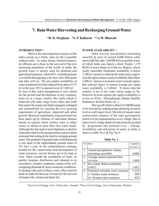 National Seminar on Rainwater Harvesting and Water Management 11-12 Nov. 2006, Nagpur



            7. Rain Water Harvesting and Recharging Ground Water
                          *R. K. Parghane *S. P. Kulkarni **A.W. Dhawale


INTRODUCTION :                                                WATER AVAILABILITY :
          Water is the most important resource of the                  India receives precipitation (including
entire society as a whole, since no life is possible          snowfall & rain) of around 4,000 billion cubic
without water. As water, being a limited resource,            metres (BCM), only 1,869 BCM is accessible water,
its efficient use is basic to the survival of the ever        of which India uses barely a third. Nearly 1,179
increasing population of the world. In India, the             BCM of water drains in to the sea. Region, whose
ground water is mainly used for drinking and                  yearly renewable freshwater availability is below
agricultural purposes. About 85% of drinking water            1,700 m3/ person is called as the water stress region.
is available through dug well, bore well, filter point        And the region whose yearly availability falls below
and tube well etc. The per-capital availability of            1,000 m3 / person is termed as water scarcity region.
water at national level has reduced from about 5,177          But national figure of annual average per capita
m3 in the year 1951 to present level of 1,869 m3.             water availability is 2,464m3. It shows that the
In view of this, water management is very critical            country is not in the water stress range so far.
for the growth and development of any economy,                However in some regions per capita availability is
more so in a large country like India which is                as low as 411m3. (Kanyakumari, Pennar, Kutchh,
endowed with many large rivers, lakes and wells               Kathiawar, Krishna basin, etc. )
that need to be conserved, better managed, recharged                   The run-off which is about 215 MHM needs
and channellised for meeting the ever growing                 to be arrested by making proper planning on micro
requirement of agriculture, industrial and urban              level as well macro level. Microlevel means water
growth. Moreover exploitation of ground water has             conservation schemes of the state governments
been taken up by millions of individual farmers               which is to be implemented in every village. But on
mostly in regions where surface water is either               macro level, a large chunk of water must be arrested
scarce or absent to meet their dire water needs.              by programme like national river – linking.
Although this has lead to local depletion or decline          Availability and utilization of water in India is
of ground water levels causing serious concern about          shown in table No.1 & Fig. No.1.
rainwater harvesting & the need to recharge ground
water. The quantum of ground water so far harnessed                               Table No. 1
is one third of the replenishable ground water of              No. Item                                   Quantity
431 km3 a year. In the comprehensive strategy                                                            (Cu.Kms.)
needed for the conservation and development of                 1. Annual precipitation volume
water resources, several factors are to be kept in                (including snowfall)                      4,000
view. These include the availability of water, its             2. Average annual potential flow
quality, location, distribution and variation in its              in rivers                                 1,869
occurrence, climatic conditions, nature of the soil,           3. Per Capita Water availability
competing demands & Socio-economic conditions.                    (1997)                                    1,967
In dealing with each of these, every effort must be            4. Estimated utilizable water resources      1,122
made to make the best use of water for the survival               i) Surface water resources                  690
of human life, animal and plant life.                             ii) Ground water resources                  432

        *Lect.in Civil Engg., Govt. Polytechnic, Nanded **Lect.in Civil Engg., Govt. Polytechnic, Washim

                                                         31
 