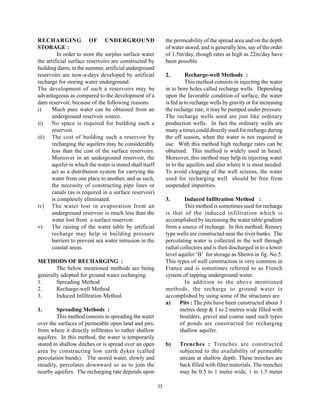 RECHARGING OF UNDERGROUND                                      the permeability of the spread area and on the depth
STORAGE :                                                      of water stored, and is generally less, say of the order
         In order to store the surplus surface water           of 1.5m/day, though rates as high as 22m/day have
the artificial surface reservoirs are constructed by           been possible.
building dams, in the summer, artificial underground
reservoirs are now-a-days developed by artificial              2.        Recharge-well Methods :
recharge for storing water underground.                                  This method consists in injecting the water
The development of such a reservoirs may be                    in to bore holes called recharge wells. Depending
advantageous as compared to the development of a               upon the favorable condition of surface, the water
dam reservoir, because of the following reasons.               is fed in to recharge wells by gravity or for increasing
i)    Much pure water can be obtained from an                  the recharge rate, it may be pumped under pressure.
      underground reservoir source.                            The recharge wells used are just like ordinary
ii)   No space is required for building such a                 production wells. In fact the ordinary wells are
      reservoir.                                               many a times could directly used for recharge during
iii) The cost of building such a reservoir by                  the off season, when the water is not required in
      recharging the aquifers may be considerably              use. With this method high recharge rates can be
      less than the cost of the surface reservoirs.            obtained. This method is widely used in Israel.
      Moreover in an underground reservoir, the                Moreover, this method may help in injecting water
      aquifer in which the water is stored shall itself        in to the aquifers and also where it is most needed.
      act as a distribution system for carrying the            To avoid clogging of the well screens, the water
      water from one place to another, and as such,            used for recharging well should be free from
      the necessity of constructing pipe lines or              suspended impurities.
      canals (as is required in a surface reservoir)
      is completely eliminated.                                3.       Induced Infiltration Method :
iv) The water lost in evaporation from an                               This method is sometimes used for recharge
      underground reservoir is much less than the              is that of the induced infiltration which is
      water lost from a surface reservoir.                     accomplished by increasing the water table gradient
v)    The raising of the water table by artificial             from a source of recharge. In this method, Renney
      recharge may help in building pressure                   type wells are constructed near the river banks. The
      barriers to prevent sea water intrusion in the           percolating water is collected in the well through
      coastal areas.                                           radial collectors and is then discharged in to a lower
                                                               level aquifer ‘B’ for storage as Shown in fig. No.5.
METHODS OF RECHARGING :                                        This types of well construction is very common in
        The below mentioned methods are being                  France and is sometimes referred to as French
generally adopted for ground water recharging.                 system of tapping underground water.
1.      Spreading Method.                                               In addition to the above mentioned
2.      Recharge-well Method.                                  methods, the recharge to ground water is
3.      Induced Infiltration Method.                           accomplished by using some of the structures are
                                                               a)     Pits : The pits have been constructed about 3
1.       Spreading Methods :                                          metres deep & 1 to 2 metres wide filled with
         This method consists in spreading the water                  boulders, gravel and coarse sand such types
over the surfaces of permeable open land and pits,                    of ponds are constructed for recharging
from where it directly infiltrates to rather shallow                  shallow aquifer.
aquifers. In this method, the water is temporarily
stored in shallow ditches or is spread over an open            b)    Trenches : Trenches are constructed
area by constructing low earth dykes (called                         subjected to the availability of permeable
percolation bunds). The stored water, slowly and                     stream at shallow depth. These trenches are
steadily, percolates downward so as to join the                      back filled with filter materials. The trenches
nearby aquifers. The recharging rate depends upon                    may be 0.5 to 1 metre wide, 1 to 1.5 meter

                                                          35
 