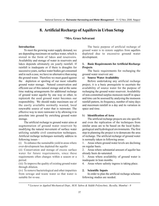 National Seminar on Rainwater Harvesting and Water Management 11-12 Nov. 2006, Nagpur



                   8. Artificial Recharge of Aquifers in Urban Setup
                                         *Mrs. Grace Selvarani

Introduction                                                     The basic purpose of artificial recharge of
      To meet the growing water supply demand, we            ground water is to restore supplies from aquifers
are depending maximum on surface water, which is             depleted due to excessive ground water
stored in the form of lakes and reservoirs.                  development.
Availability and storage of water in reservoirs and
lakes depends ultimately on yearly rainfall. If              1. Basic Requirements for Artificial Recharge
rainfall is inadequate or if there is draughts for           Projects
successive years, surface water bodies get consumed               The basic requirements for recharging the
and in such a case, we have no alternative than using        ground water reservoir are:
the ground water. Therefore we must guard against            a) Source Water Availability
the depletion or spoiling of our most valuable                    Before undertaking any artificial recharge
ground water storage. Natural conservation and               project, it is a basic prerequisite to ascertain the
efficient use of this natural storage and at the same        availability of source water for the purpose of
time making arrangements for additional recharge             recharging the ground water reservoir. Availability
of ground water aquifer by one way or other, to              of non-committed surplus monsoon runoff in space
replenish the used ground water becomes our                  and time can be assessed by analysing the monsoon
responsibility. We should make maximum use of                rainfall pattern, its frequency, number of rainy days
the easily available normally wasted, local                  and maximum rainfall in a day and its variation in
renewable source of water that is rainwater. The             space and time.
effective way to store rainwater is by allowing it to
percolate into ground by enriching ground water              b)   Identification of Area
storage.                                                          The artificial recharge projects are site specific
      The artificial recharge to ground water aims at        and even the replication of the techniques from
augmentation of ground water reservoir by                    similar areas are to be based on the local hydro-
modifying the natural movement of surface water              geological and hydrological environments. The first
utilizing suitable civil construction techniques.            step in planning the project is to demarcate the area
Artificial recharge techniques normally address to           of recharge. The artificial recharge of ground water
following issues –                                           is normally taken in following areas:
(i) To enhance the sustainable yield in areas where          1. Areas where ground water levels are declining
over-development has depleted the aquifer                    on regular basis.
(ii) Conservation and storage of excess surface              2. Areas where substantial amount of aquifer has
water for future requirements, since these                   already been de-saturated.
requirements often changes within a season or a              3. Areas where availability of ground water is
period.                                                      inadequate in lean months.
(iii) To improve the quality of existing ground water        4. Areas where salinity ingress is taking place.
through dilution.
(iv) To remove bacteriological and other impurities          2.   Scientific Inputs
from sewage and waste water so that water is                      In order to plan the artificial recharge schemes
suitable for re-use.                                         following studies are needed.

        * Lecturer in Applied Mechanical Dept., M.H. Saboo & Siddik Polytechnic, Byculla, Mumbai - 8

                                                        37
 