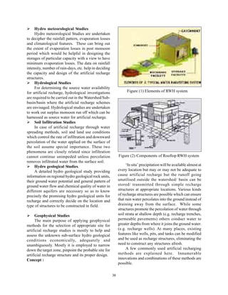 Hydro meteorological Studies
     Hydro meteorological Studies are undertaken
to decipher the rainfall pattern, evaporation losses
and climatological features. These can bring out
the extent of evaporation losses in post monsoon
period which would be helpful in designing the
storages of particular capacity with a view to have
minimum evaporation losses. The data on rainfall
intensity, number of rain-days, etc. help in deciding
the capacity and design of the artificial recharge
structures.
     Hydrological Studies
     For determining the source water availability
for artificial recharge, hydrological investigations               Figure (1) Elements of RWH system
are required to be carried out in the Watershed/Sub-
basin/basin where the artificial recharge schemes
are envisaged. Hydrological studies are undertaken
to work out surplus monsoon run off which can be
harnessed as source water for artificial recharge.
     Soil Infiltration Studies
     In case of artificial recharge through water
spreading methods, soil and land use conditions
which control the rate of infiltration and downward
percolation of the water applied on the surface of
the soil assume special importance. These two
phenomena are closely related since infiltration
cannot continue unimpeded unless percolation                 Figure (2) Components of Rooftop RWH system
removes infiltrated water from the surface soil.
     Hydro geological Studies.                                    ‘In situ’ precipitation will be available almost at
     A detailed hydro geological study providing             every location but may or may not be adequate to
information on regional hydro geological rock units,         cause artificial recharge but the runoff going
their ground water potential and general pattern of          unutilised outside the watershed/ basin can be
ground water flow and chemical quality of water in           stored/ transmitted through simple recharge
different aquifers are necessary so as to know               structures at appropriate locations. Various kinds
precisely the promising hydro geological units for           of recharge structures are possible which can ensure
recharge and correctly decide on the location and            that rain water percolates into the ground instead of
type of structures to be constructed in field.               draining away from the surface. While some
                                                             structures promote the percolation of water through
      Geophysical Studies                                    soil strata at shallow depth (e.g. recharge trenches,
      The main purpose of applying geophysical               permeable pavements) others conduct water to
methods for the selection of appropriate site for            greater depths from where it joins the ground water.
artificial recharge studies is mostly to help and            (e.g. recharge wells). At many places, existing
assess the unknown sub-surface hydro geological              features like wells, pits, and tanks can be modified
conditions economically, adequately and                      and be used as recharge structures, eliminating the
unambiguously. Mostly it is employed to narrow               need to construct any structures afresh.
down the target zone, pinpoint the probable site for              A few commonly used artificial recharging
artificial recharge structure and its proper design.         methods are explained here. Innumerable
Concept :                                                    innovations and combinations of these methods are
                                                             possible.

                                                        38
 
