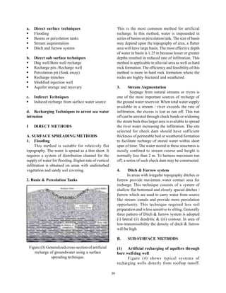 a.     Direct surface techniques                              This is the most common method for artificial
       Flooding                                               recharge. In this method, water is impounded in
       Basins or percolation tanks                            series of basins or percolation tank. The size of basin
       Stream augmentation                                    may depend upon the topography of area, a flatter
       Ditch and furrow system                                area will have large basin. The most effective depth
.                                                             of water in basin is 1.25 m because lesser or greater
b.     Direct sub surface techniques                          depths resulted in reduced rate of infiltration. This
       Dug well/Bore well recharge                            method is applicable in alluvial area as well as hard
       Recharge pits /Recharge well                           rock formation. The efficiency and feasibility of this
       Percolation pit (Soak away)                            method is more in hard rock formation where the
       Recharge trenches                                      rocks are highly fractured and weathered.
       Modified injection well
       Aquifer storage and recovery                           3.      Stream Augmentation
                                                                       Seepage from natural streams or rivers is
c.     Indirect Techniques                                    one of the most important sources of recharge of
       Induced recharge from surface water source             the ground water reservoir. When total water supply
.                                                             available in a stream / river exceeds the rate of
d. Recharging Techniques to arrest sea water                  infiltration, the excess is lost as run off. This run
intrusion                                                     off can be arrested through check bunds or widening
                                                              the steam beds thus larger area is available to spread
I      DIRECT METHODS                                         the river water increasing the infiltration. The site
                                                              selected for check dam should have sufficient
A. SURFACE SPREADING METHODS                                  thickness of permeable bed or weathered formation
1. Flooding                                                   to facilitate recharge of stored water within short
      This method is suitable for relatively flat             span of time. The water stored in these structures is
topography. The water is spread as a thin sheet. It           mostly confined to stream course and height is
requires a system of distribution channel for the             normally less than 2 m. To harness maximum run
supply of water for flooding. Higher rate of vertical         off, a series of such check dam may be constructed.
infiltration is obtained on areas with undisturbed
vegetation and sandy soil covering.                           4.      Ditch & Furrow system
                                                                     In areas with irregular topography ditches or
2. Basin & Percolation Tanks                                  furrow provide maximum water contact area for
                                                              recharge. This technique consists of a system of
                                                              shallow flat bottomed and closely spaced ditches /
                                                              furrow which are used to carry water from source
                                                              like stream /canals and provide more percolation
                                                              opportunity. This technique required less soil
                                                              preparation and is less sensitive to silting. Generally
                                                              three pattern of Ditch & furrow system is adopted
                                                              (i) lateral (ii) dendritic & (iii) contour. In area of
                                                              low-transmissibility the density of ditch & furrow
                                                              will be high.

                                                              B.     SUB-SURFACE METHODS

    Figure (3) Generalized cross-section of artificial        (1) Artificial recharging of aquifers through
       recharge of groundwater using a surface                bore well/dug well
                 spreading technique.                               Figure (4) shows typical systems of
                                                              recharging wells directly from rooftop runoff.

                                                         39
 