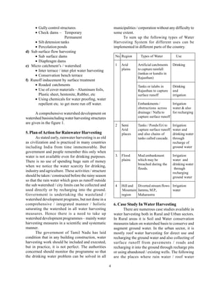 • Gully control structures                              municipalities / corporation without any difficulty to
     • Check dams – Temporary                                some extent.
                         Permanent                                To sum up the following types of Water
     • Silt detension tanks                                  Harvesting System for different uses can be
     • Percolation ponds                                     implemented in different parts of the country.
d) Sub surface flow harvesting
     • Sub surface dams                                       No. Region       Types of Water           Use
     • Diaphragm dams
e) Micro catchment’s / watershed                              1    Arid      Artificial catchments    Drinking
     • Inter terrace / inter plot water harvesting                 plains    to capture rainfall
                                                                             (tankas or kundis in
     • Conservation bench terrace
                                                                             Rajasthan)
f) Runoff inducement by surface treatment
     • Roaded catchments                                                     Tanks or talabs in       Drinking
     • Use of cover materials – Aluminum foils,                              Rajasthan to capture     and
       Plastic sheet, bentonite, Rubber, etc                                 surface runoff           irrigation
     • Using chemicals for water proofing, water
       repellent etc. to get more run off water.                             Embankments /          Irrigation
                                                                             obstructions across    water & also
      A comprehensive watershed development on                               drainage / Nalla to    for recharging
watershed basisincluding water harvesting structures                         capture surface runoff
are given in the figure 1.
                                                              2    Semi      Tanks / Ponds/Eri to     Irrigation
                                                                   Arid      capture surface runoff   water and
5. Plan of Action for Rainwater Harvesting                         places    and also chains of       drinking water
      As stated early, rainwater harvesting is as old                        tanks called cascade.    through
as civilization and is practiced in many countries                                                    recharge of
including India from time immemorable. But                                                            ground water
government and people remember this only when
water is not available even for drinking purposes.            3.   Flood     Mud embankment           Irrigation
There is no use of spending huge sum of money                      plains    which may be             water and
                                                                             breached during the      drinking water
when we notice the water scarcity for drinking,
                                                                             floods.                   through
industry and agriculture. These activities / structure                                                recharging
should be taken / constructed before the rainy season                                                 ground water
so that the rain water which goes as runoff outside
the sub watershed / city limits can be collected and          4    Hill and Diverted stream flows Irrigation
used directly or by recharging into the ground.                    Mountain Jammu, M.P.,          water
Government is undertaking the wasteland /                          region   Maharastra
watershed development programs, but not done in a
comprehensive / integrated manner / holistic                 6. Case Study In Water Harvesting
saturating the watershed in all water harvesting                   There are numerous case studies available in
measures. Hence there is a need to take up                   water harvesting both in Rural and Urban sectors.
watershed development programmes – mainly water              In Rural areas it is Soil and Water conservation
harvesting measures in a scientific and systematic           measures taken on watershed basis to conserve and
manner.                                                      augment ground water. In the urban sector, it is
      The government of Tamil Nadu has laid                  mostly roof water harvesting for direct use and
condition that in any building construction, water           recharging the ground water and also collecting of
harvesting work should be included and executed,             surface runoff from pavements / roads and
but in practice, it is not perfect. The authorities          recharging it into the ground through recharge pits
concerned should monitor the programme so that               or using abandoned / existing wells. The following
the drinking water problem can be solved in all              are the places where rain water / roof water

                                                         4
 